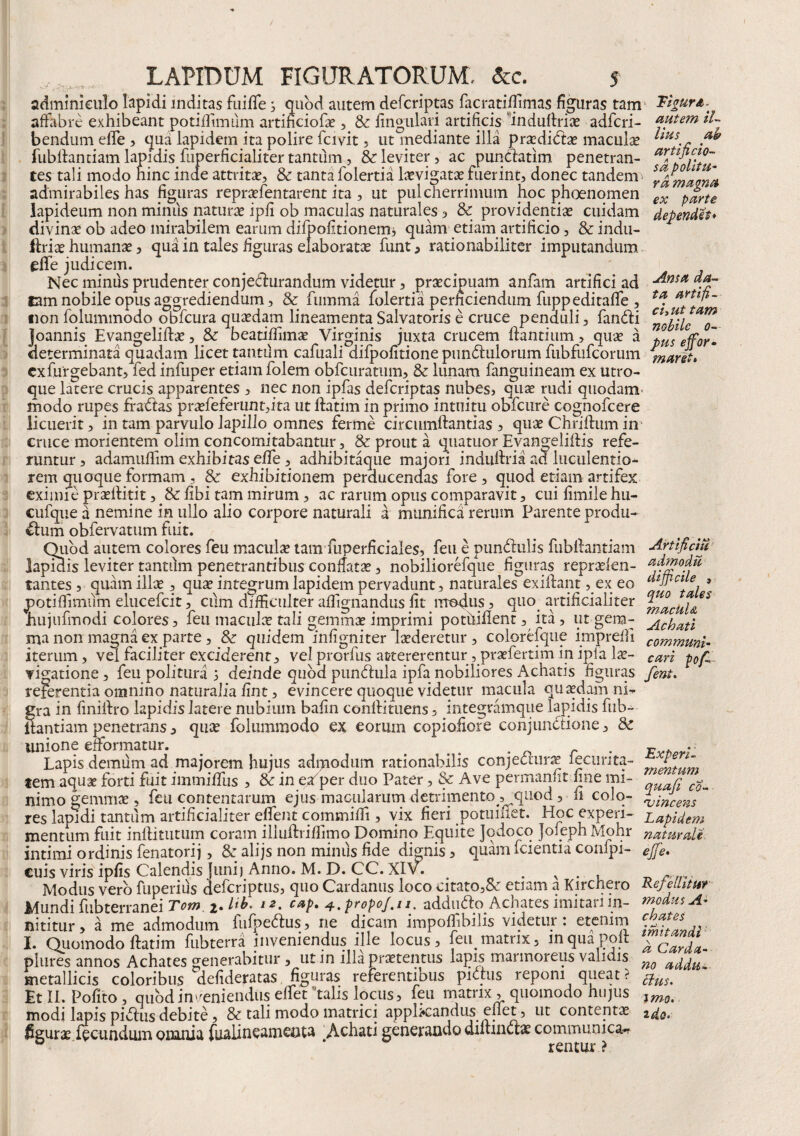 adminiculo lapidi inditas fui fle , quod autem defcriptas facratiflimas figuras tam ~£igurA\ affabre exhibeant potiflimum artificiofa? , & Angulari artificis induflria? adfcri- autem iL bendum efle , qua lapidem ita polire fervit , ut mediante illa pra?dida? macula? us.r . fubflantiam lapidis fuperficialiter tantum, & leviter, ac puncfatim penetran- artificio-^ tes tali modo hinc inde attrita?, & tanta folertia la?vigata? fuerint, donec tandem ™ admirabiles has figuras repra?lentarent ita , ut pulcherrimum hoc phoenomen ex p£rte lapideum non minus natura? ipfi ob maculas naturales, & providentia? cuidam dependes* divina? ob adeo mirabilem earum difpofitionemj quam etiam artificio, & indu- ftria? humanae , qua in tales figuras elaborata funt, rationabiliter imputandum efle judicem. Nec minus prudenter conjedhirandum videtur, praecipuam anfam artifici ad lam nobile opus aggrediendum, & fumma folertia perficiendum fuppeditafle , «on folummodo obfcura qua?dam lineamenta Salvatoris e cruce penduli, fandi joannis Evangelifta?, & beatiflimse Virginis juxta crucem flantium, qua? a determinata quadam licet tanttlm cafuali difpofitione pundulorum fubfufcorum exfurgebant, fed infuper etiam folem obfcuratum, & lunam fanguineam ex utro¬ que latere crucis apparentes , nec non ipfas defcriptas nubes, qua? rudi quodam' modo rupes fradas pra?feferunt,ita ut ftatim in primo intuitu obfcure cognofcere licuerit, in tam parvulo lapillo omnes ferme circtimftantias , qua? Chriftum in cruce morientem olim concomitabantur, & prout a quatuor EvangeliAis refe¬ runtur , adamuflim exhibitas efle, adhibitaque majori induflria ad luculentio¬ rem quoque formam , & exhibitionem perducendas fore , quod etiam artifex eximie pra?rtitit, St Abi tam mirum, ac rarum opus comparavit, cui Amile hn- cufqiie a nemine in ullo alio corpore naturali a munifica rerum Parente produ- dum obfervatum fuit. Quod autem colores feu maculae tam fuperficiales, feu e pundulis fubflantiam Arti fi citi lapidis leviter tantum penetrantibus conflata?, nobiliorefque figuras repraelen- quo tales macul& Achati communi- Ama da¬ ta artifi¬ cii ut tam nobile o— pus ejfor• maret. ex eo tantes, quam illae, qua? integrum lapidem pervadunt, naturales exiflant potifiimiim elucefcit, cum difficulter affignandus At modus, quo artificialiter hujufmodi colores, feu macula? tali gemma? imprimi pothiflent, ita, ut gem¬ ma non magna ex parte , St quidem infigniter laederetur , coloreique imprefli _.. iterum, vel faciliter exciderent, velprorfus attererentur , praefertiminipia la?- cari pojC vitatione, feu politura i deinde quod pundula ipfa nobiliores Achatis figuras fent. referentia omnino naturalia Ant, evincere quoque videtur macula quasdam ni¬ gra in Aniflro lapidislatere nubium bafin conflituens, integramque lapidis fub¬ flantiam penetrans, qua? folummodo ex eorum copioAore conjundione, St unione eiformatur. . . _ Lapis demum ad majorem hujus adrnodum rationabilis conjectura? fecurita- tem aquae forti fuit immiffus , & in e/per duo Pater, & Ave permanAt fine mi- r ^ nimo gemma?, feu contentarum ejus macularum detrimento ^quod, n colo- \-mcens  res lapidi tantum artificialiter effent commifli, vix fieri potuiilet. Hoc experi- Lapidem mentum fuit inftittitum coram illuftriflimo Domino Equite Jqdoco Joieph Mohr naturali intimi ordinis fenatorij, St alijs non minus fide dignis, quam fcientia conlpi- ejfe. cuis viris ipfis Calendis Juni) Anno. M. D. CC. XIv. % . Modus vero fuperius defcriptus, quo Cardanus loco citato,& etiam a Kirchero Repellitur Mundi fubterranei Tom 2. /**• 12• C*P* 4. propo/.ti. addudo Achates imitari in- modus A- nititur, a me admodum lufpedus, ne dicam impofiibilis videtur: etenim I. Quomodo flatim fubterra inveniendus ille locus, feiq matrix, inquapoft plures annos Achates venerabitur, utin illa pra?tentus lapis marmoreus vahdis metallicis coloribus °defideratas figuras referentibus pidus reponi queat ? Et II. Polito, quod inveniendus elfet'talis locus, feu matrix , quomodo hujus modi lapis pidus debite, & tali modo matrici applicandus enet, ut contenta? figura? fecundum omnia fualineamenta Achati generando diltinua? communica¬ rentur ? chates imitandi a Carda- no addu¬ ctus, imo. 2 do.