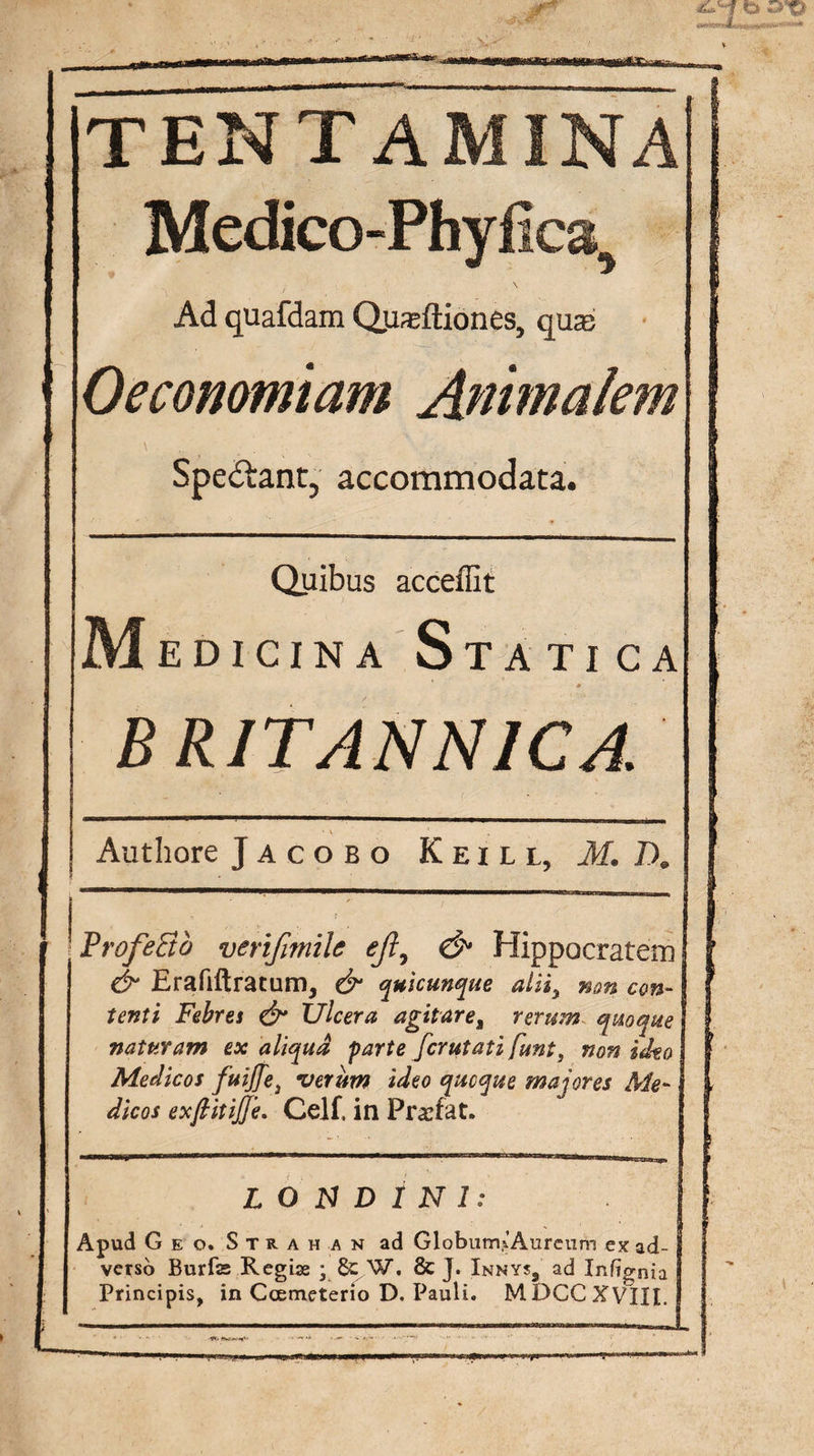 TENTA Medico-Phyfica, \ Ad quafdam Q,usftiones, quas Oeconomiam Animalem Spedtant, accommodata. Quibus acceffit Medicina Statica * BRITANNICA. Authore Jacobo Keill, M. T). ProfeBb verifimile eji7 &amp; Hippocratem &amp; Erafiftratumj &amp; quicunque aliiy non con¬ tenti Febres &amp; Ulcera agitare, rerum quoque naturam ex aliqua farte fcrutati funt} non ideo Medicos fuijfej verum ideo quoque majores Me¬ dicos exftitijjh. Celf, in Pr&amp;fat. L O N D 1 N I: Apud Geo. Strahan ad Globum,CAurcum ex ad¬ verso Burfe Regiae ; &amp; W, &amp; J. Innys9 ad Infignia Principis, in Coemeterio D. Pauli. MDCCXVIII.