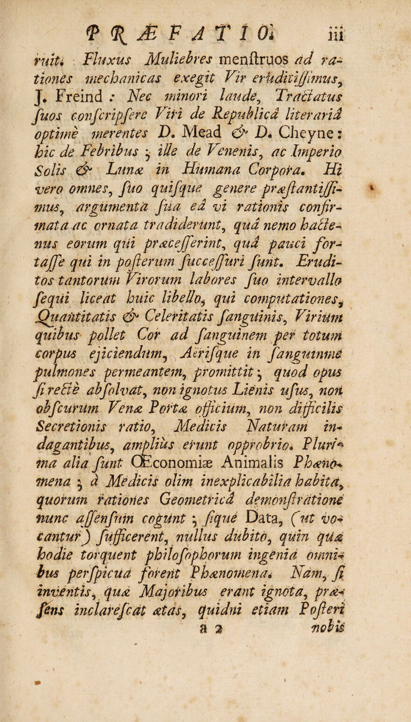 ruiti Fluxus Muliebres menftruos ad ra¬ tiones mechanicas exegit Vir erkdtctjjmus 7 J. Freind .* Nec minori laude9 Tractatus fuos confcripfere Viri de Republicd literarid optime merentes Z). Mead &amp; Di Cheyne: hic de Febribus ^ ille de Venenis, ac Imperio Solis &amp; Luna in Humana Corpora• Hi vero omnes, fuo quifque genere prafiantijfi mus7 argumenta fua ed vi rationis confir¬ mata ac ornata tradiderunt, qua nemo hatie- nus eorum qiii pr ac effer int, qud pauci for- tajfe qui in pofterum fuccejfuri furit• Erudi¬ tos tantorum Virorum labores fuo intervallo feqiii liceat huic libelloi qui computationes, Quantitatis &amp; Celeritatis fangtimis^ Virium quibus pollet Cor ad fanguinem per totum corpus ejiciendum5 Aerifque in fangmnme pulmones permeantem, promittit ^ quod opus fi reFte ab f oh) at, non ignotus Lienis ufus, non obfcunim Vena Porta officium, non difficilis Secretionis ratio, Medicis Naturam in* dagantibus, amplius erunt opprobrio* Pluri* ma alia fiunt CEconomias Animalis Phano* mena j d Medicis olim inexplicabilia habitay quorum rationes Geometrica demonftratione nunc ajfenfum cogunt } fique Data, (ut vo¬ cantur) fufficerent, nullus dubito, quin qtia hodie torquent philofophorum ingenia omni* bus perfpicud forent Phanomena* Ndmi fi inventis, qua Majoribus erant ignota, prd*: fens inclarefcdt atas7 quidni etiam Pofierz n 2 nobk