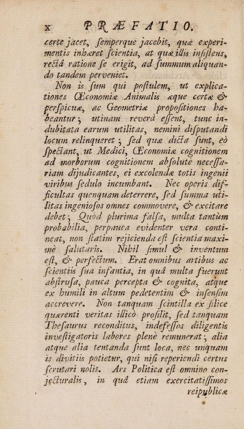 .certe jacet, femperque jacebit, qua: experi¬ mentis inharet fcientia, at qua illis infijlens, recta ratione fe erigit, ad fumnium aliquan¬ do tandem perveniet. Non is fum qui poflulem, ut explica¬ tiones CEconomia Animalis aque certa &amp; p erfpicti a, ac Geometria propofitiones ha¬ beantur j utiliam revera e fient, tunc in¬ dubitata earum utilitas, nemini difputandi locum relinqueret ^ fed qua dicta funi, eb fpeciant, at Medici, CEconomia cognitionem ad morborum cognitionem abfolute neceffa- riarn dijudicantes, ei excolenda totis ingenii viribus fedulo incumbant. Nec operis dif¬ ficultas quenquam deterrere, fed fumma uti¬ litas ingenio f os omnes commovere, &amp; excitare debet ^ Quod plurima falfa, multa tantum probabilia, perpauca evidenter vera conti¬ neat, non ftatim rejicienda efl f cient ia maxi¬ me falutaris. Nihil jrnul &amp; inventum e fi &amp; perfeEtum* Erat omnibus artibus ac fcientiis fua infantia, in qua multa fuerunt abjirufa, pauca percepta &amp; cognita, atque ex humili in altum pedetentim <&amp;> infenfirn accrevere. Non tanquam fcintilla ex filice quarenti veritas illicb profilit, fed tanquam Thefaurus reconditus, indefejfos diligentis inve(ligatoris labores plene remunerat ^ alia atque alia lentanda fnnt loca, nec unquam is divitiis potietur, qui nifi reperiendi certus fer ut ari nolit. Ars Politica e fi omnino con- jeSuralis, in qua etiam exercitati fimos