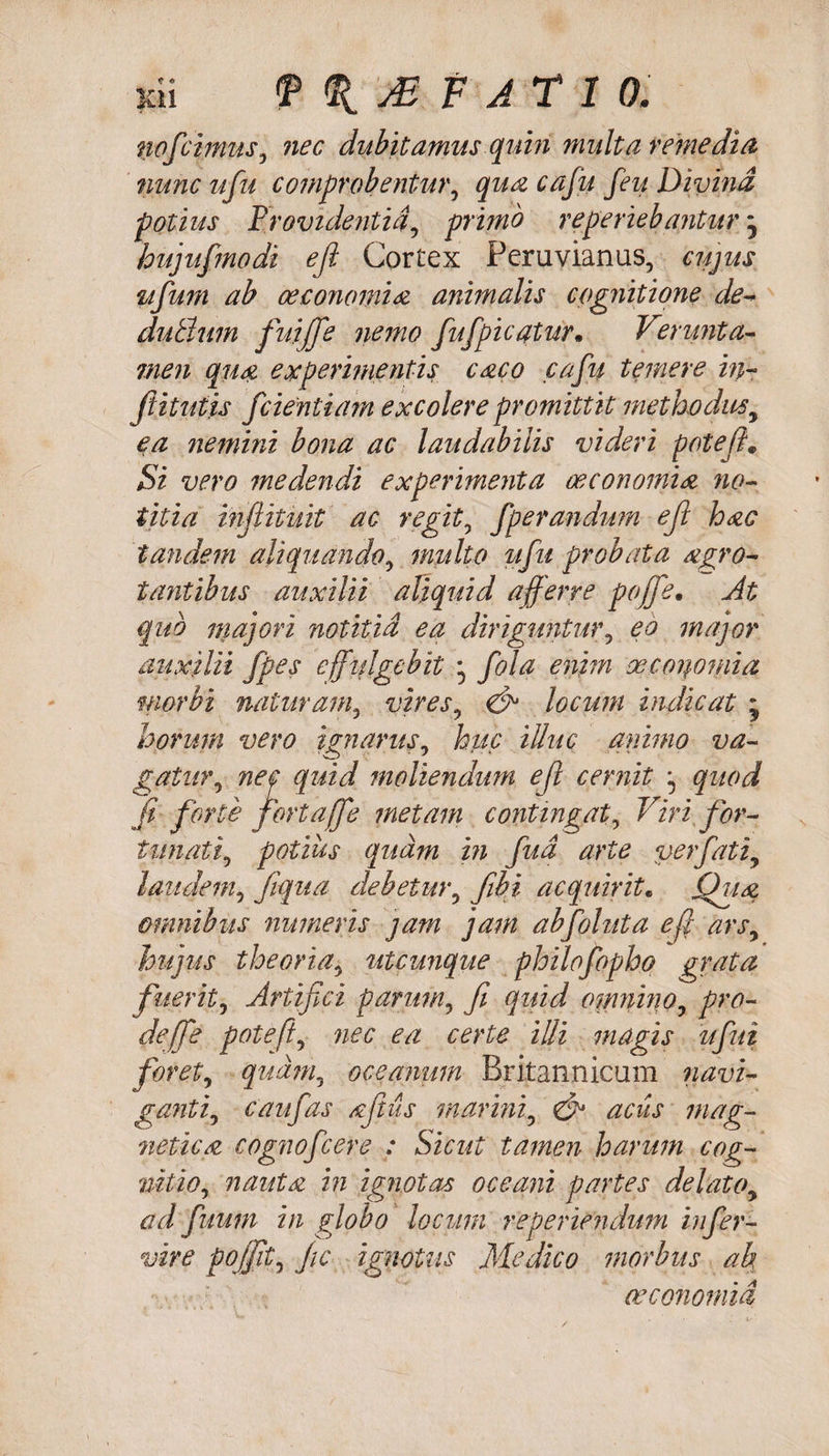 no f cimus, nec dubitamus quin multa remedia nunc ufu comprobentur, qua cafu feti Divina potius Providentia, primo re periebantur j hujufmodi ejl Cortex Peruvianus, cujus ufum ab oeconomia animalis cognitione de- dubium fuijfe nemo fufpicatur. V?rnuta¬ men qua experimentis caco cafu temere in- ftitutis fdentiam excolere promittit methodus, ea nemini bona ac laudabilis videri pote fi. Si vero medendi experimenta oeconomia no¬ titia inflituit ac regit, fperandum ejl hac tandem aliquando, multo ufu probata agro- tantibus auxilii aliquid afferre pojfe• At quo majori notitia ea diriguntur, eo major auxilii fpes cffijlgebit * fola enim oeconomia morbi naturam, vires, &amp; locum indicat * horum vero ignarus. huc illuc animo va~ gatur, nec quid moliendum efl cernit ^ quod fi forte fertaffe metam contingat. Viri for¬ tunati, potius quam in fud arte verfiati, laudem, fiqua debetur, fibi acquirit. Qua omnibus numeris jam jam abfoluta efl ars, hujus theoria, utcunque philofopho grata fuerit. Artifici parum, fi quid oinnino, pro¬ de (f e poteft, nec ea certe illi magis ufiui foret, quam, oceanum Britannicam navi¬ ganti, c au fas Acftils marini, &amp; aciis mag- netica cognofcere : Sicut tamen harum cog¬ nitio, nauta in ignotas oceani partes delato, ad fuum in globo locum re periendum infer- vire pojfit, fic ignotus Medico morbus ab oeconomia