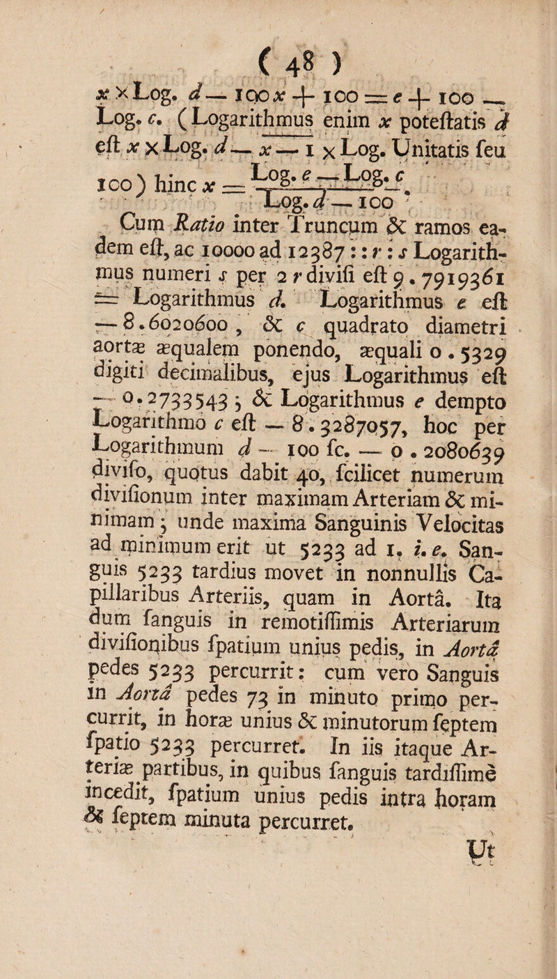 ( 4^ ) x xLog. d— 100x4- ioo — e 4* 100_ Log. c. ( Logarithmus enim x poteftatis d eft x x Log. d — x — 1 x Log. Unitatis feu ico) hinc x — e ~~ ■ ■ ' -, ■■■■’■■■ JLog.d— 100 - Cum Ratio inter Truncum 8c ramos ea¬ dem eft,ac 10000ad 12387 ::r:sLogarith¬ mus numeri j per 2 rdiyifi eft 9.7919361 ~ Logarithmus d. Logarithmus e ell: — 8.6020600, &c c quadrato diametri i * • qualem ponendo, aquali o . 5329 digiti decimalibus, ejus Logarithmus eft - 0.2733543 • Sc Logarithmus e dempto Logarithmo c eft — 8.3287057, hoc per Logarithmum d — 100 fc. — o . 2080639 divifo, quotus dabit 40, fciiicet numerum divifionum inter maximam Arteriam Sc mi¬ nimam • unde maxima Sanguinis Velocitas ad minimum erit ut 5233 ad 1. i. e. San¬ guis 5233 tardius movet in nonnullis Ca¬ pillaribus Arteriis, quam in Aorta. Ita dum fanguis in remotiffimis Arteriarum divifioqibus fpatium unius pedis, in Aorta. pedes 5233 percurrit: cum vero Sanguis in Aorta pedes 73 in minuto primo per¬ currit, in hora; unius <$c minutorum feptem fpatio 5233 percurret. In iis itaque Ar¬ terias partibus, in quibus fanguis tardiflime incedit, fpatium unius pedis intra horam feptem minuta percurret, ' '‘‘.■ ' ' ' Vi
