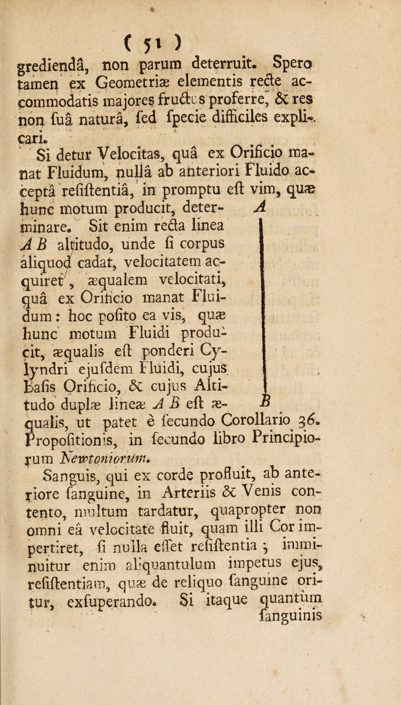 gredienda, non parum deterruit. Spero tamen ex Geometris elementis recte ac¬ commodatis majores frudi s proferre, & res pon fua natura, fed fpecie difficiles expli-. © ' - v - ' v - £ cari© Si detur Velocitas, qua ex Orificio ma¬ nat Fluidum, nulla ab anteriori Fluido ac¬ cepta refiftentia, in promptu eft vim, quas hunc motum producit, deter- A minare. Sit enim reda linea A B altitudo, unde fi corpus aliquod cadat, velocitatem ac¬ quiret , asqualem velocitati, qua ex Orificio manat Flui¬ dum : hoc polito ea vis, qu?e hunc motum Fluidi produ¬ cit, sequalis eft ponderi Cy« iyndri ejufdem fluidi, cujus Bafis Orificio, & cujus Alti¬ tudo duplas linea? AB eft as- B qualis, ut patet e lecundo Corollario 36. Propofitionis, in fecundo libro Principio¬ rum Tsewt ornorum. Sanguis, qui ex corde profluit, ab ante¬ riore fanguine, in Arteriis & Venis con¬ tento, multum tardatur, quapropter non omni ea velocitate fluit, quam illi Cor im¬ pertiret, fi nulla e flet refiftentia immi¬ nuitur enim aliquantulum impetus ejus, refiftentiam, quas de reliquo fanguine ori¬ tur, exfuperando. Si itaque quantum fanguinis
