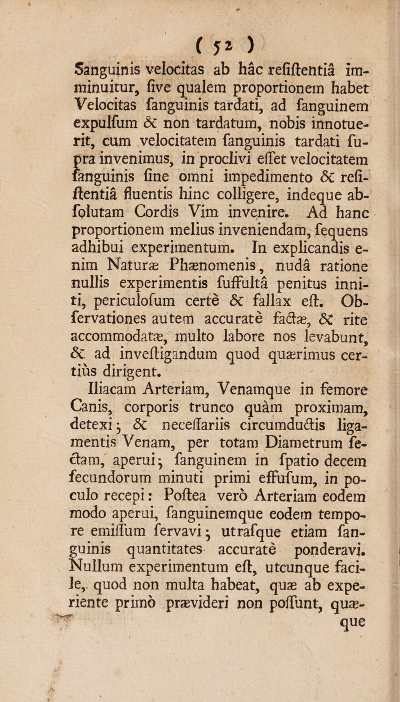 / ( 5» ) Sanguinis velocitas ab hac refiftentia im¬ minuitur, five qualem proportionem habet Velocitas fanguinis tardati, ad fanguinem expulfum Sc non tardatum, nobis innotue¬ rit, cum velocitatem fanguinis tardati fu- {)ra invenimus, in proclivi edet velocitatem anguinis fine omni impedimento Sc refi¬ ftentia fluentis hinc colligere, indeque ab- fQlutam Cordis Vim invenire. Ad hanc proportionem melius inveniendam, fequens adhibui experimentum. In explicandis e- nim Natura Phaenomenis, nuda ratione nullis experimentis fuffulta penitus inni¬ ti, periculofum certe Sc fallax eft. Ob- fervationes autem accurate facta;, SC rite accommodatae, multo labore nos levabunt, Sc ad inveftigandum quod quaerimus cer¬ tius dirigent. Iliacam Arteriam, Venamque in femore Canis, corporis trunco quam proximam, detexi} Sc neceflariis circumdudis liga¬ mentis Venam, per totam Diametrum fe¬ clam, aperui ■, fanguinem in fpatio decem fecundorum minuti primi effufum, in po¬ culo recepi: Poftea vero Arteriam eodem modo aperui, fanguinemque eodem tempo¬ re emiflum fervavi- utrafque etiam fan¬ guinis quantitates accurate ponderavi. Nullum experimentum eft, utcunque faci¬ le, quod non multa habeat, qua; ab expe- riente primo praevideri non poftiint, qua;- •r- que