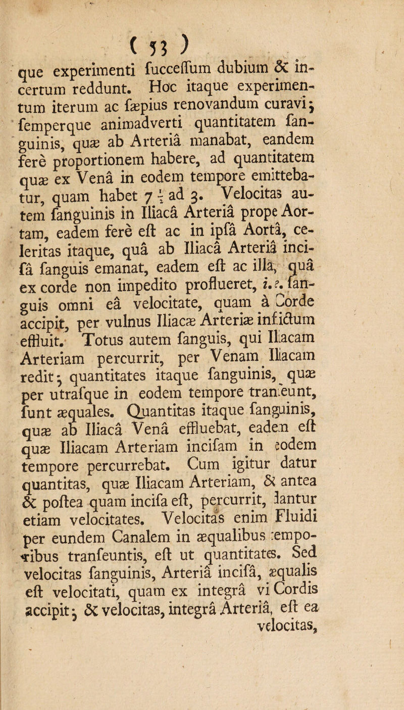 que experimenti fucceffum dubium &amp; in¬ certum reddunt. Hoc itaque experimen¬ tum iterum ac fspius renovandum curavi j femperque animadverti quantitatem lan- guinis, quae ab Arteria manabat, eandem fere proportionem habere, ad quantitatem quae ex Vena in eodem tempore emitteba¬ tur, quam habet 7 - ad 3. Velocitas au¬ tem fanguinis in IliacS Arteria prope Aor¬ tam, eadem fere eft ac in ipfa Aorta, ce¬ leritas itaque, qua ab Iliaca Arteria inci¬ fa fanguis emanat, eadem eft ac illa, qua ex corde non impedito proflueret, i. ?. fan¬ guis omni ea velocitate, quam a Corde accipit, per vulnus Iliacs Arteris infidum effluit. Totus autem fanguis, qui Iliacam Arteriam percurrit, per Venam Iliacam redit quantitates itaque fanguinis, ^ qus per utrafque in eodem tempore tranieunt, funt squales. Quantitas itaque fanguinis, qus ab Iliaca Vena effluebat, eadem eft qus Iliacam Arteriam incifam .in eodem tempore percurrebat. Cum igitur datur quantitas, qus Iliacam Arteriam, &amp; antea di poftea quam incifa eft, percurrit, fantur etiam velocitates. Velocitas enim Fluidi per eundem Canalem in squalibus :empo- «ribus tranfeuntis, eft ut quantitates. Sed velocitas fanguinis. Arteria incifa, aequalis eft velocitati, quam ex integra vi Cordis accipit j di velocitas, integra Arteria, eft ea velocitas,