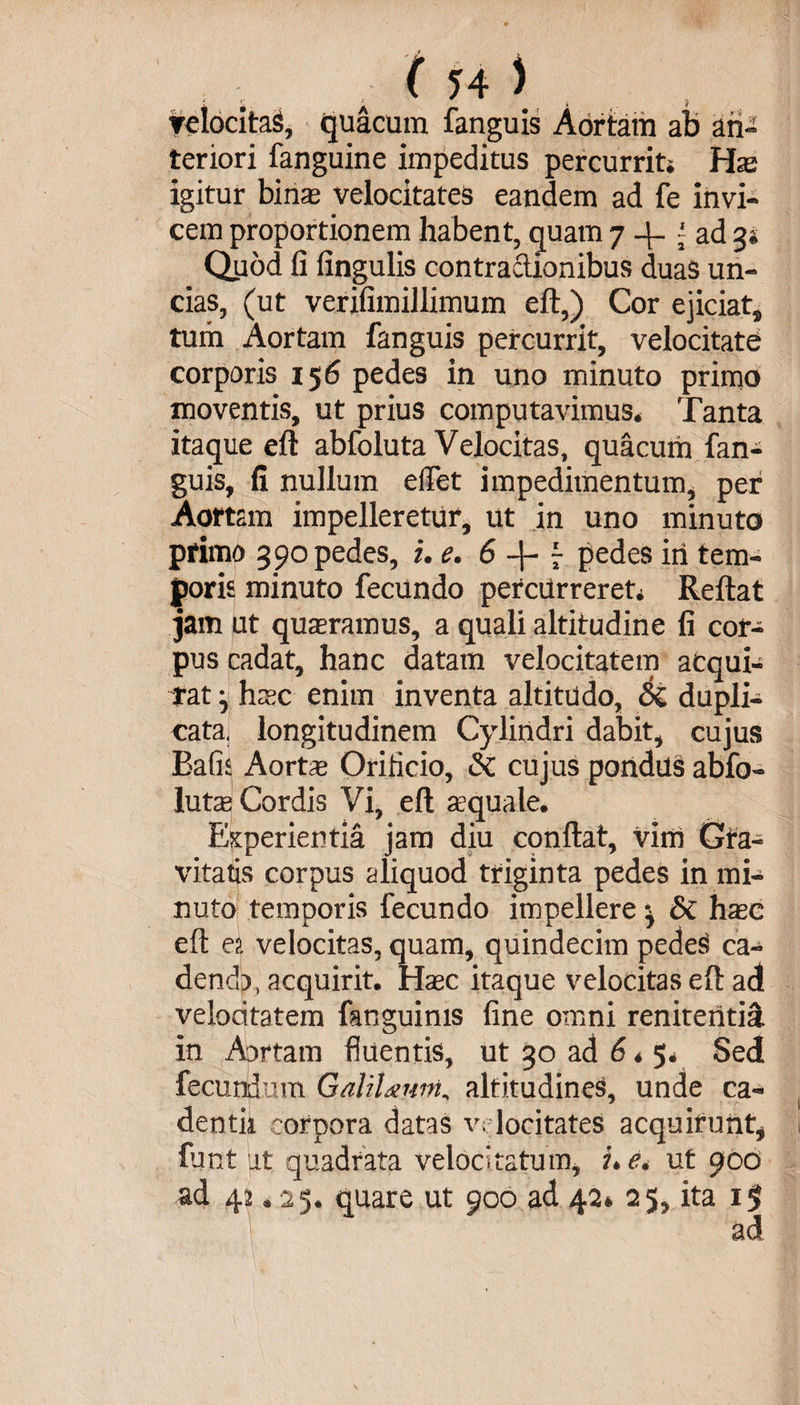( ?4 ) ▼elocitaS, quacum fanguis Aortam ab an¬ teriori fanguine impeditus percurrit» Hae igitur bina velocitates eandem ad fe invi¬ cem proportionem habent, quam 7 4. { ad 3* Quod fi fingulis contractionibus duas un¬ cias, (ut verifimillimum eft,) Cor ejiciat, tum Aortam fanguis percurrit, velocitate corporis 156 pedes in uno minuto primo moventis, ut prius computavimus* Tanta itaque eft abfoluta Velocitas, quacum fan¬ guis, fi nullum elfet impedimentum, per Aortam impelleretur, ut in uno minuto pfimo 390 pedes, i. e. 6 - pedes iri tem¬ poris minuto fecundo percurreret* Reftat jam ut quaeramus, a quali altitudine fi cor¬ pus cadat, hanc datam velocitatem acqui¬ rat ^ haec enim inventa altitudo, &amp;C dupli¬ cata. longitudinem Cylindri dabit, cujus Bafis Aortae Orificio, &amp; cujus pondus abfo- lutae Cordis Vi, eft squale. Experientia jam diu conftat, vim Gra¬ vitatis corpus aliquod triginta pedes in mi¬ nuto temporis fecundo impellere ^ di haec eft ea velocitas, quam, quindecim pede$ ca~ dendp, acquirit. Haec itaque velocitas eft ad velocitatem fanguinis fine omni reniteritiS. in Aortam fluentis, ut 50 ad 6 * Sed fecundum GaliUum, altitudines, unde ca¬ dendi corpora datas velocitates acquifunt* funt ut quadrata velocitatum, ue. ut 900 42 * 25. quare ut 900 ad 42* 25, ita 1$ ad