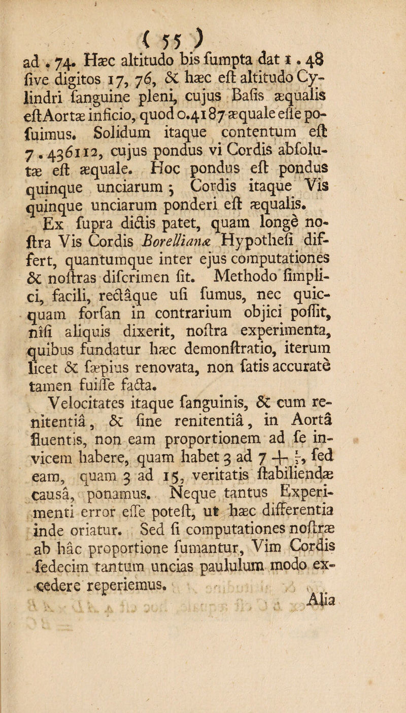 i < 55 ) ad . 74. Haec altitudo bis fumpta dat 1.48 five digitos 17, 76, St hac eft altitudo Cy¬ lindri fanguine pleni, cujus Bafis squalis ell Aor tae inficio, quod 0.4187 squale efie po- fuimus. Solidum itaque contentum eft 7.436112, cujus pondus vi Cordis abfolu- fce eft squale. Hoc pondus eft pondus quinque unciarum •, Cordis itaque Vis quinque unciarum ponderi eft squalis. Ex fupra didis patet, quam longe no- ftra Vis Cordis BorelHanx Hypothefi dif¬ fert, quantumque inter ejus computationes St noftras difcrimen fit. Methodo fimpli- ci, facili, redaque ufi fumus, nec quic- quam forfan in contrarium objici pofiit, nifi aliquis dixerit, noftra experimenta, quibus fundatur hsc demonftratio, iterum licet St fspius renovata, non fatis accurate tamen fuilfe fada. Velocitates itaque fanguinis. St cum re¬ nitenda , St fine renitentia, in Aorta fluentis, non eam proportionem ad fe in¬ vicem habere, quam habet 3 ad 7 4- f, fed eam, quam 3 ad 15, veritatis ftabiliends causa, ponamus. Neque tantus Experi¬ menti error eiTe poteft, ut hsc differentia inde oriatur. Sed fi computationes noftras ab hac proportione fumantur. Vim Cordis fedecim tantum uncias paululum modo ex¬ cedere reperiemus.