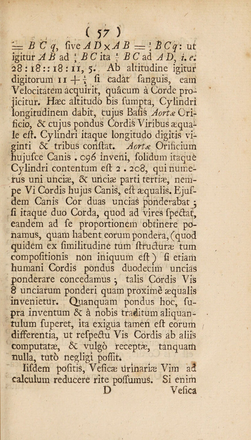 ~= B C q, five ADxA B — ' BCq: ut igitur A B ad \ B C ita j B C ad A D, i. e: 28 : ±8:: 18 :11, 5. Ab altitudine igitur digitorum 11 -f- i .fi cadat fanguis, eam Velocitatem acquirit, qu&amp;cum a Corde pro¬ jicitur. Haec altitudo bis fumpta. Cylindri longitudinem dabit, cujus Bafis Aorta Ori¬ ficio, &amp; cujus pondus Cordis Viribus aqua¬ le eft. Cylindri itaque longitudo digitis vi- ginti &amp; tribus conflat. Aorta Orificium hujufce Canis . 096 inveni, folidum itaqu6 Cylindri contentum eft 2 . 208, qui nume¬ rus uni uncte, &amp; uncte parti tertte, nem¬ pe Vi Cordis hujus Canis, eft aequalis. Ejuf- dem Canis Cor duas uncias ponderabat * fi itaque duo Corda, quod ad vires fpeclat, eandem ad fe proportionem obtinere po¬ namus, quam habent eorum pondera, (quod quidem ex fimilitudine tum ftructutae tum compofitionis non iniquum eft ) fi etiam humani Cordis pondus duodecim uncias ponderate concedamus talis Cordis Vis 8 unciarum ponderi quam proximd aequalis invenietur. Quanquam pondus hoc, fu- pra inventum <5c a nobis traditum aliquan¬ tulum fuperet, ita exigua tamen eft eorum ( differentia, ut refpeftu Vis Cordis ab aliis computatae, 8c vulgo recepta?, tanquaih nulla, tuto negligi poffit* Iifdem pofitis, Veficae urinarias Vim ad calculum reducere rite poffumus. Si enim D Vefica