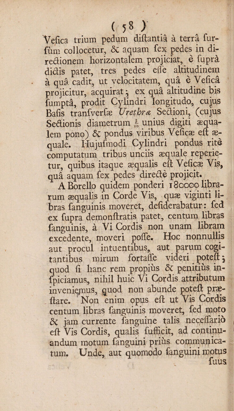 Vefica trium pedum diftantia a terra fur- fum collocetur, Si aquam fex pedes in di- redionem horizontalem projiciat, e fupra didis patet, tres pedes elfe altitudinem a qua cadit, ut velocitatem, qua e Vefica projicitur, acquirat ^ ex qua altitudine bis fumpta, prodit Cylindri longitudo, cujus Bafis tranfverfs Urethra Sedioni, (cujus Sedionis diametrum i unius digiti aqua¬ lem pono) 5c pondus viribus Vefics eft s- quale. Hujufmodi Cylindri pondus rite computatum tribus unciis aequale repede¬ tur, quibus itaque squalis eft Vefics Vis, qua aquam fex pedes direde projicit. _ A Borello quidem ponderi 180000 libra¬ rum squalis in Corde Vis, qus viginti li¬ bras fanguinis moveret, defiderabatur: fed ex fupra demonftratis patet, centum libras fanguinis, a Vi Cordis non unam libram excedente, moveri polle. Hoc nonnullis aut procul intuentibus, aut parum cogi¬ tantibus mirum fortaffe videri _ poteft, quod fi hanc rem propius Si penitius in- fpiciamus, nihil huic Vi Cordis attributum inveniejnus, quod non abunde poteft prs- . ftare. Non enim opus eft ut Vis Cordis centum libras fanguinis moveret, fed moto Si jam currente fanguine talis neceffario eft Vis Cordis, qualis fufficit, ad continu¬ andum motum fanguini prius communica¬ tum. Unde, aut quomodo fanguini motus