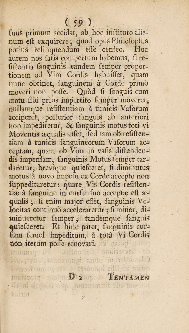( 19 ) fuus primum accidat, ab hoc inftituto alie¬ num eft exquirere; quod opusPhilofophis potius relinquendum elfe cenfeo. Hoc aurem nos latis compertum habemus, fi re» fiftentia fanguinis eandem femper propor¬ tionem ad Vim Cordis habuilfet, quam nunc obtinet, fanguinem a Corde primo moveri non polle. Quod fi fanguis cum motu libi prius impertito femper moveret* nullamqiie refiftentiam a tunicis Vaforum acciperet, pofterior fanguis ab anteriori non impediretur, &amp;C fanguinis motus toti vi Moventis aequalis elfet, fed tam ob refiften- tiam a tunicis (anguineorum Vaforum ac¬ ceptam, quam ob Vim in vafis diftenden- dis impenfam, fanguinis Motus femper tar¬ daretur, brevique quiefceret, fi diminutus motus a novo impetu ex Corde accepto non fuppeditaretur: quare Vis Cordis refiften- tise &amp; fanguine in curfu fuo accepte eft ae¬ qualis ; fi enim major elfet, fanguinis Ve¬ locitas continuo acceleraretur ; fi mirior, di¬ minueretur femper, tandemque fanguis quiefceret* Et hinc patet, fanguinis cur^ fum femel impeditum, a tota Vi Cordis Uon iterum polle renovari* D a Tentamen