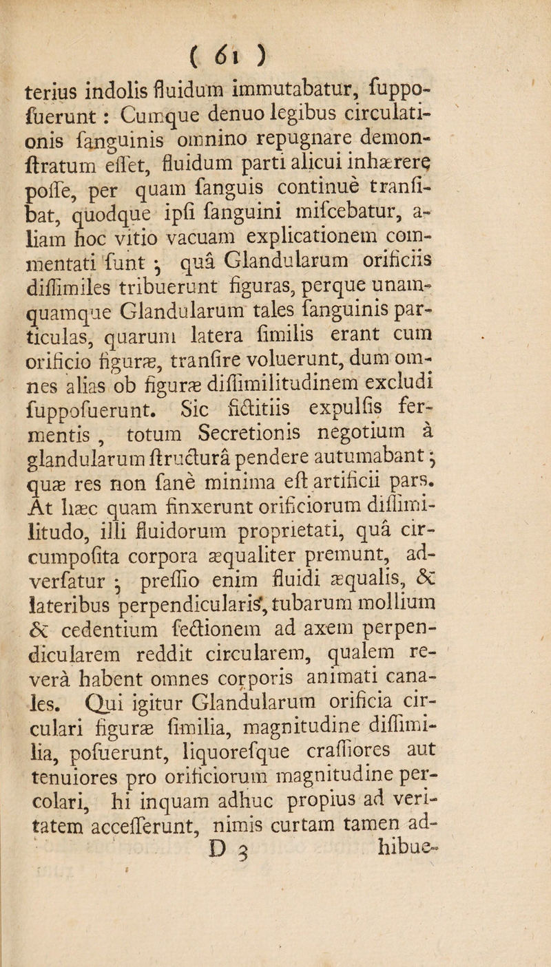 terius indolis fluidum immutabatur, fuppo- fuerunt: Cumque denuo legibus circulati¬ onis languinis omnino repugnare demon- ftratum effet, fluidum parti alicui inhaererQ polle, per quam fanguis continue tranfi- bat, quodque ipfi fanguini mifcebatur, a- liam hoc vitio vacuam explicationem com¬ mentati funt qua Glandularum orificiis diflimiles tribuerunt figuras, perque unam¬ quamque Glandularum tales (anguinis par¬ ticulas, quarum latera fimilis erant cum orificio figurae, tranfire voluerunt, dum om¬ nes alias ob figura difiimilitudinem excludi fuppofuerunt. Sic fiftitiis expulfis fer¬ mentis , totum Secretionis negotium a glandularum ftruetura pendere autumabant ^ quae res non fane minima eft artificii pars. At haec quam finxerunt orificiorum diilimi- litudo, illi fluidorum proprietati, qua cir- cumpofita corpora mqualiter premunt, ad- verfatur *5 preflio enim fluidi aequalis, &amp; lateribus perpendicularis?, tubarum mollium &amp; cedentium fedionem ad axem perpen¬ dicularem reddit circularem, qualem re¬ vera habent omnes corporis animati cana¬ les. Qui igitur Glandularum orificia cir¬ culari figurse fimilia, magnitudine diflimi- lia, pofuerunt, liquorefque crafliores aut tenuiores pro orificiorum magnitudine per¬ colari, hi inquam adhuc propius ad veri¬ tatem acceflerunt, nimis curtam tamen ad- D 3 hibue-
