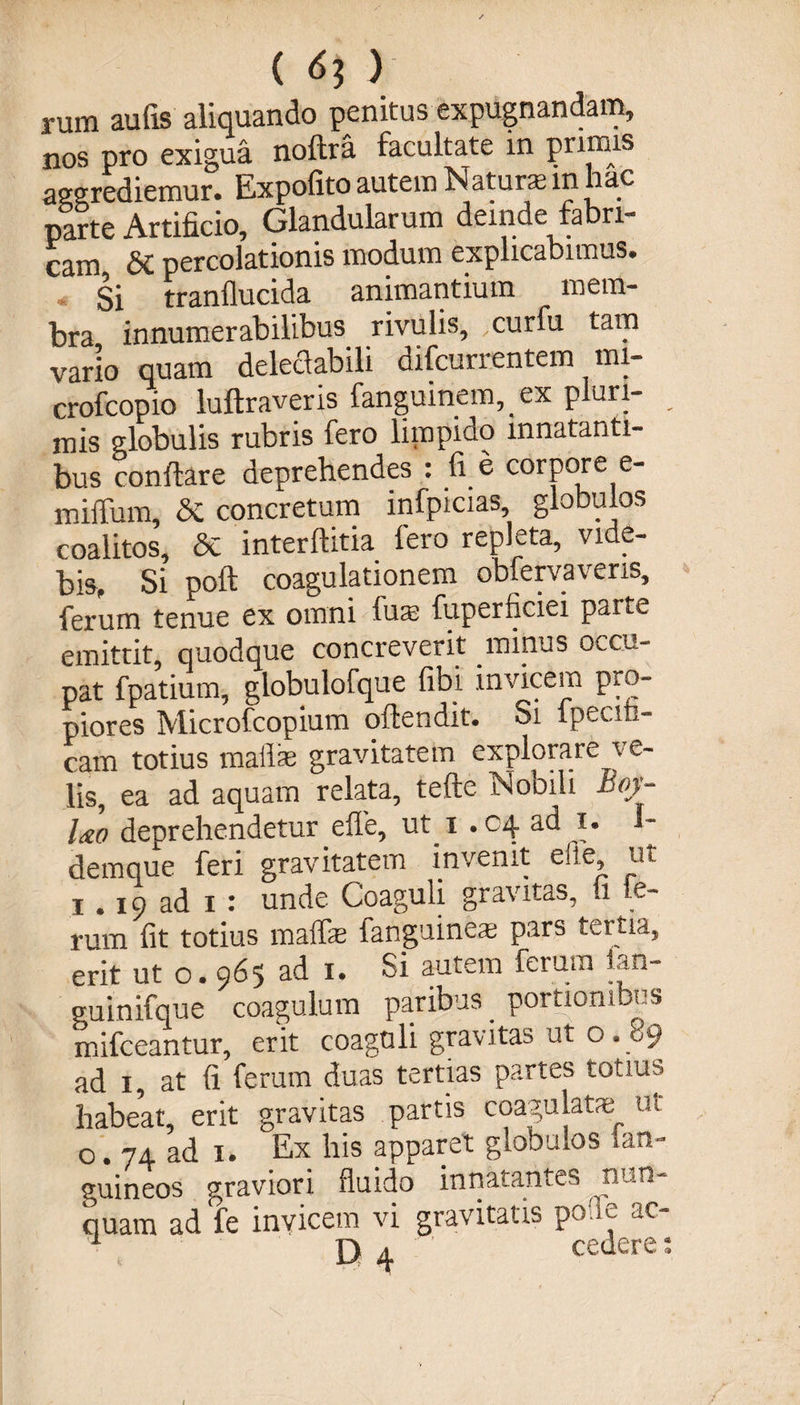 ( 6? ) rum aufis aliquando penitus expugnandam, nos pro exigua noftra facultate in prijIUS aggrediemur. Expolito autem Naturas in hac parte Artificio, Glandularum deinde fabri¬ cam &amp;C percolationis modum explicabimus. * Si tranflucida animantium mem¬ bra innumerabilibus rivulis, curfu tam vario quam delectabili difcurrentem mi- crofcopio luftraveris fanguinem, ex pluri- mis globulis rubris fero limpido innatanti¬ bus conflare deprehendes : fi e corpore e- miffum, &amp; concretum infpicias, globulos coalitos, &amp; interftitia fero repleta, vide¬ bis, Si poft coagulationem obfervaveris, ferum tenue ex omni fuas fuperficiei parte emittit, quodque concreverit minus occu¬ pat fpatium, globulofque fibi invicem pro¬ piores Microfcopium offcendit* Si fpecin- cam totius maflae gravitatem explorare ve¬ lis, ea ad aquam relata, tefte Nobili Boy- Uo deprehendetur efle, ut i .04 ad 1. I- demque feri gravitatem invenit efie, ut 1.19 ad 1 : unde Coaguli gravitas, 11 le- rum fit totius maffe fanguinem pars tertia, erit ut o. 965 ad 1. Si autem ferum fui- guinifque coagulum paribus portionibus mifceantur, erit coaguli gravitas ut 0.89 ad 1, at fi ferum duas tertias partes totius habeat, erit gravitas partis coagulate ut 0.74 ad 1. Ex his apparet globulos fan- guineos graviori fluido innatantes nun¬ quam ad fe invicem vi gravitatis pofle ao 1 D 4 ’ ’ cedere: