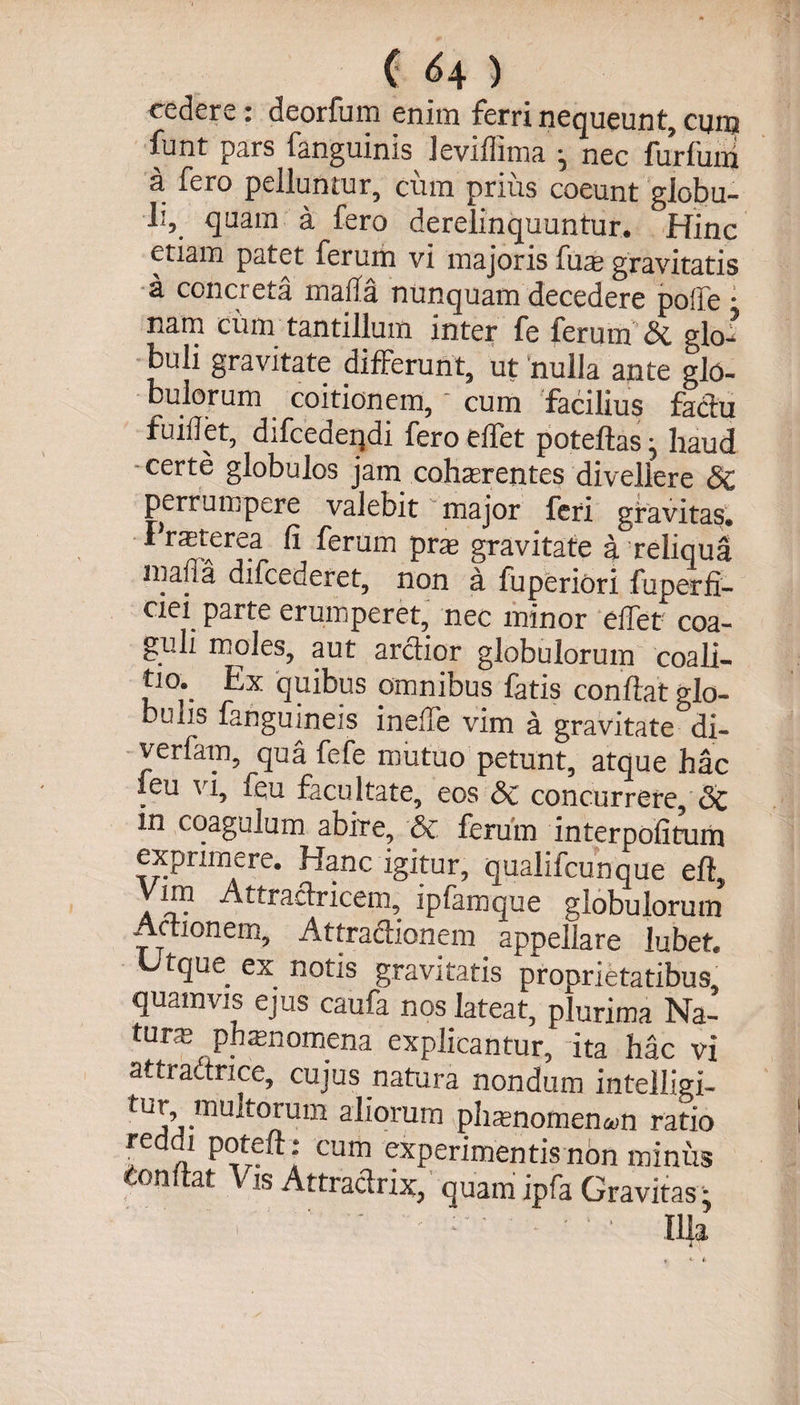 ( ^4 ) cedere : deorfum enim ferri nequeunt, cum funt pars fanguinis leviffima ^ nec furfum 3, fero pelluntur, cum prius coeunt globu¬ li, quam a fero derelinquuntur. Hinc etiam patet ferum vi majoris fuas gravitatis a conci eta inafla nunquam decedere poife * narn cum tantillum inter fe ferum &amp; glo^ buli gravitate differunt, ut nulla ante glo¬ bulorum coitionem, cum facilius factu fuifiet, difcederjdi fero effet poteftas j haud certe globulos jam cohaerentes divellere Sc perrumpere valebit major feri gravitas, f raterea fi ferum prae gravitate a reliqua inafia difcederet, non a fuperiori fuperfi- ciei parte erumperet, nec minor effer coa¬ guli moles, aut arctior globulorum coali¬ ti o. Ex quibus omnibus fatis confiat glo¬ bulis fanguineis inefie vim a gravitate di- verfam, qua fefe mutuo petunt, atque hac leu vi, feu facultate, eos Sc concurrere, Sc in coagulum abire, Sc ferum interpofitum exprimere. Hanc igitur, qualifcunque eft. Vim Atfraetricem, ipfamque globulorum Actionem, Attractionem appellare lubet. Utque ex notis gravitatis proprietatibus, quamvis ejus caufa nos lateat, plurima Na¬ tura phaenomena explicantur, ita hac vi attractnce, cujus natura nondum intelligi- ^°rUm a^orum plianomen&amp;in ratio reddi poteft: cum experimentis non miniis confiat Vis Attraclrix, quam ipfa Gravitas • Illa i