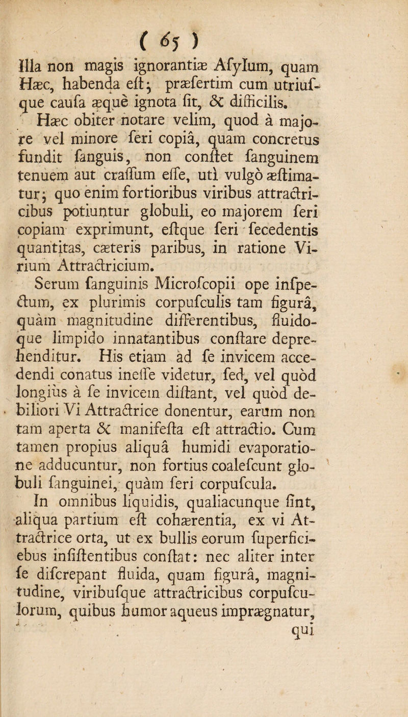 (^) Illa non magis ignorantiae Afylum, quam Haec, habenda eft} praefertim cum utriuff que caufa aeque ignota fit, <3c difficilis. Haec obiter notare velim, quod a majo¬ re vel minore feri copia, quam concretus fundit fanguis, non conflet fanguinem tenuem aut craffiim effe, uti vulgo aeftima- turj quo enim fortioribus viribus attraclri- cibus potiuntur globuli, eo majorem feri copiam exprimunt, eftque feri fecedentis quantitas, caeteris paribus, in ratione Vi¬ rium Attraclricium. Serum fanguinis Microfcopii ope infpe- ftuffl, ex plurimis corpufculis tam figura, quam magnitudine differentibus, fluido- que limpido innatantibus conflare depre¬ henditur. His etiam ad fe invicem acce¬ dendi conatus ineffe videtur, fed, vel quod longius a fe invicem diftant, vel quod de- • biliori Vi Attraclrice donentur, earum non tam aperta &amp; manifefta eft attractio. Cum tamen propius aliqua humidi evaporatio¬ ne adducuntur, non fortius coalefcunt glo¬ buli fanguinei, quam feri corpufcula. In omnibus liquidis, qualiacunque fint, aliqua partium eft cohaerentia, ex vi At- tractrice orta, ut ex bullis eorum fuperfici- ebus infiftentibus conflat: nec aliter inter fe difcrepant fluida, quam figura, magni¬ tudine, viribufque attraclricibus corpufcu- loruin, quibus humor aqueus impraegnatur, i -•»