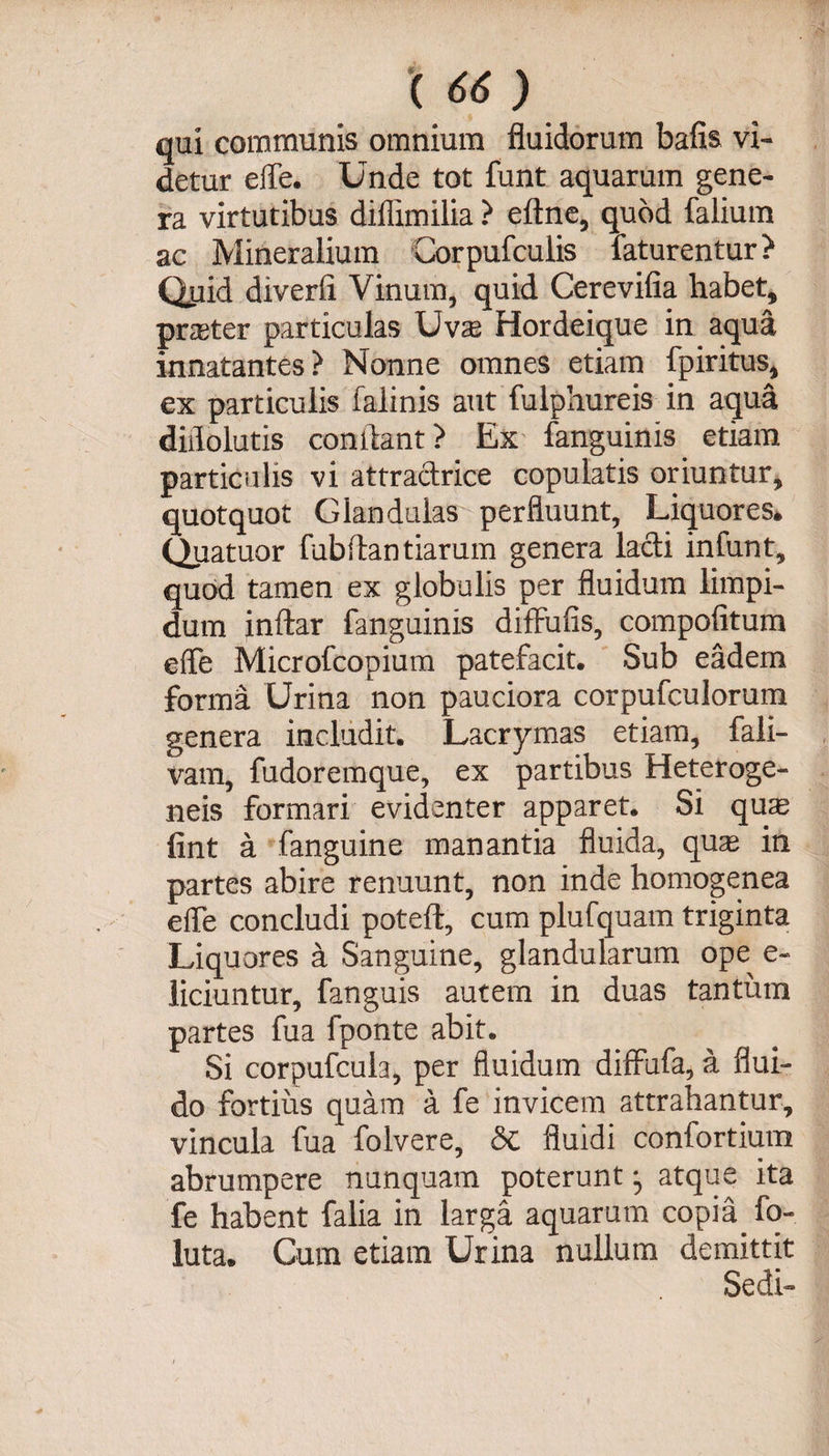 qui communis omnium fluidorum bafis vi¬ detur eiTe. Unde tot funt aquarum gene¬ ra virtutibus diflimilia ? eftne, quod falium ac Mineralium Corpufculis faturentur? Quid diverfi Vinum, quid Cerevifia habet, prater particulas Uvae Hordeique in aqua innatantes? Nonne omnes etiam fpiritus, ex particulis falinis aut fulphureis in aqua didolutis condant ? Ex fanguinis etiam particulis vi attradrice copulatis oriuntur, quotquot Glandulas perfluunt. Liquores, Quatuor fubitan tiaram genera ladi infunt, quod tamen ex globulis per fluidum limpi¬ dum inftar fanguinis difFufis, compofitum e (Te Microfcopium patefacit. Sub eadem forma Urina non pauciora corpufculorum genera includit. Lacrymas etiam, fali- vam, fudoremque, ex partibus Heteroge- neis formari evidenter apparet. Si quae fint a fanguine manantia fluida, quae in partes abire renuunt, non inde homogenea eife concludi poteft, cum plufquam triginta Liquores a Sanguine, glandularum ope e- liciuntur, fanguis autem in duas tantum partes fua fponte abit. Si corpufcula, per fluidum diflufa, a flui¬ do fortius quam a fe invicem attrahantur, vincula fua folvere, &amp; fluidi confortium abrumpere nunquam poterunt atque ita fe habent falia in larga aquarum copia fo- luta. Cum etiam Urina nullum demittit Sedi-