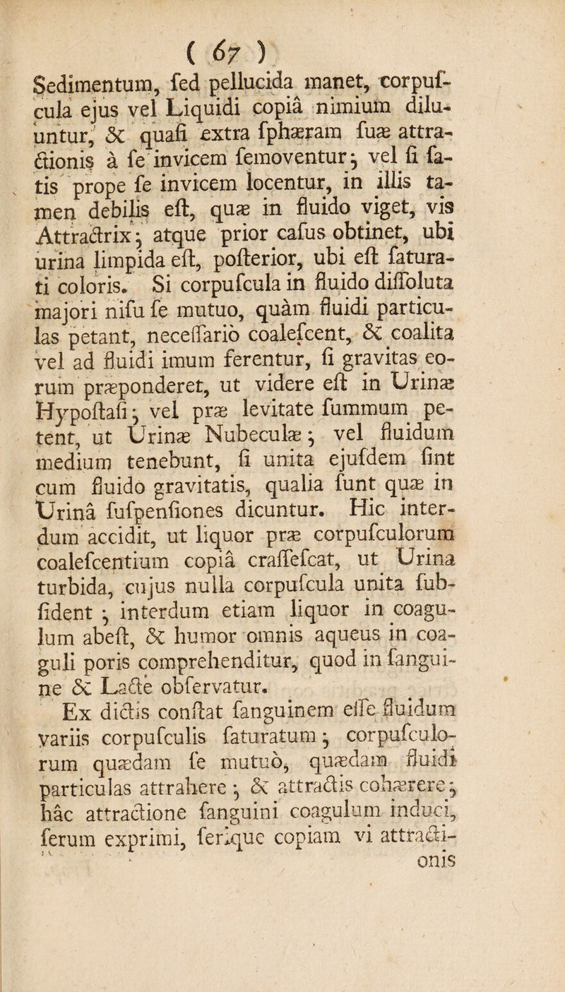 ( &amp;7 ) Sedimentum, fed pellucida manet, corpuf¬ cula ejus vel Liquidi copia nimium dilu¬ untur, 5c quali extra fphsram fus attra¬ ctionis a fe invicem femoventury vel fi fa¬ tis prope fe invicem locentur, in illis ta¬ men debilis eft, qu?e in fluido viget, vis Attradrixj atque prior cafus obtinet, ubi urina limpida eft, pofterior, ubi eft fatura- ti coloris. Si corpufcula in fluido diffoluta majori nifu fe mutuo, quam fluidi particu¬ las petant, neceffario coalefcent, Sc coalita vel ad fluidi imum ferentur, fi gravitas eo¬ rum praeponderet, ut videre eft in Urinaj Hypoftali j vel pra levitate fummum pe¬ tent, ut Urinas Nubecula:vel fluidum medium tenebunt, fi unita ejufdem fint cum fluido gravitatis, qualia funt qua in “Urina fufpenfiones dicuntur. Hic inter¬ dum accidit, ut liquor pra corpufculorum coalefcentium copia craffefcat, ut Urina turbida, cujus nulla corpufcula unita fub- fident ^ interdum etiam liquor in coagu¬ lum abeft, &amp; humor omnis aqueus in coa¬ guli poris comprehenditur, quod in fangui- ne &amp; Lacie obfervatur. Ex dictis conftat fanguinem eife fluidum yariis corpufculis faturatum • corpufculo¬ rum quadam le mutuo, quasdam fluidi particulas attrahere ^ &amp; attractis cohaerere -y hac attractione fanguini coagulum induci, ferum exprimi, ferique copiam vi attracti-