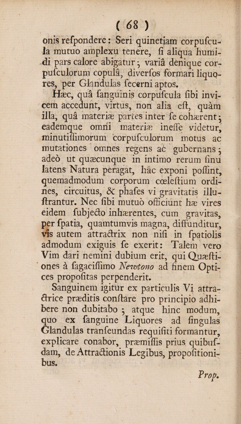 ( <58 ) onis refpondere: Seri quinetiam corpufcu- la mutuo amplexu tenere, fi aliqua humi- di pars calore abigatur • varia denique cor- pufculorum copula, diverfos formari liquo¬ res, per Glandulas fecerni aptos. Hasc, qua fanguinis corpufcula fibi invi¬ cem accedunt, virtus, non alia eft, quam illa, qua materias parces inter fe cohcerent • eademque omni materias ineife videtur, minutiliimorum corpufculorum motus ac mutationes omnes regens ac gubernans • adeo ut quacunque in intimo rerum finu latens Natura peragat, hac exponi poflint, quemadmodum corporum cceleftium ordi¬ nes, circuitus, &amp; phafes vi gravitatis illu- ftrantur. Nec fibi mutuo officiunt has vires eidem fubjecto inhasrentes, cum gravitas, per fpatia, quamtumvis magna, diffunditur, vis autem attractrix non nifi in fpatiolis admodum exiguis fe exerit: Talem vero Vim dari nemini dubium erit, qui Quas iti¬ ones a fagaciffimo Nemtono ad finem Opti¬ ces propofitas perpenderit. Sanguinem igitur ex particulis Vi attra- ctrice prasditis conffare pro principio adhi¬ bere non dubitabo 5 atque hinc modum, quo ex fanguine Liquores ad lingulas Glandulas tranfeundas requifiti formantur, explicare conabor, prasmiffis prius quibuf- dam, de Attractionis Legibus, propofitioni- bus.