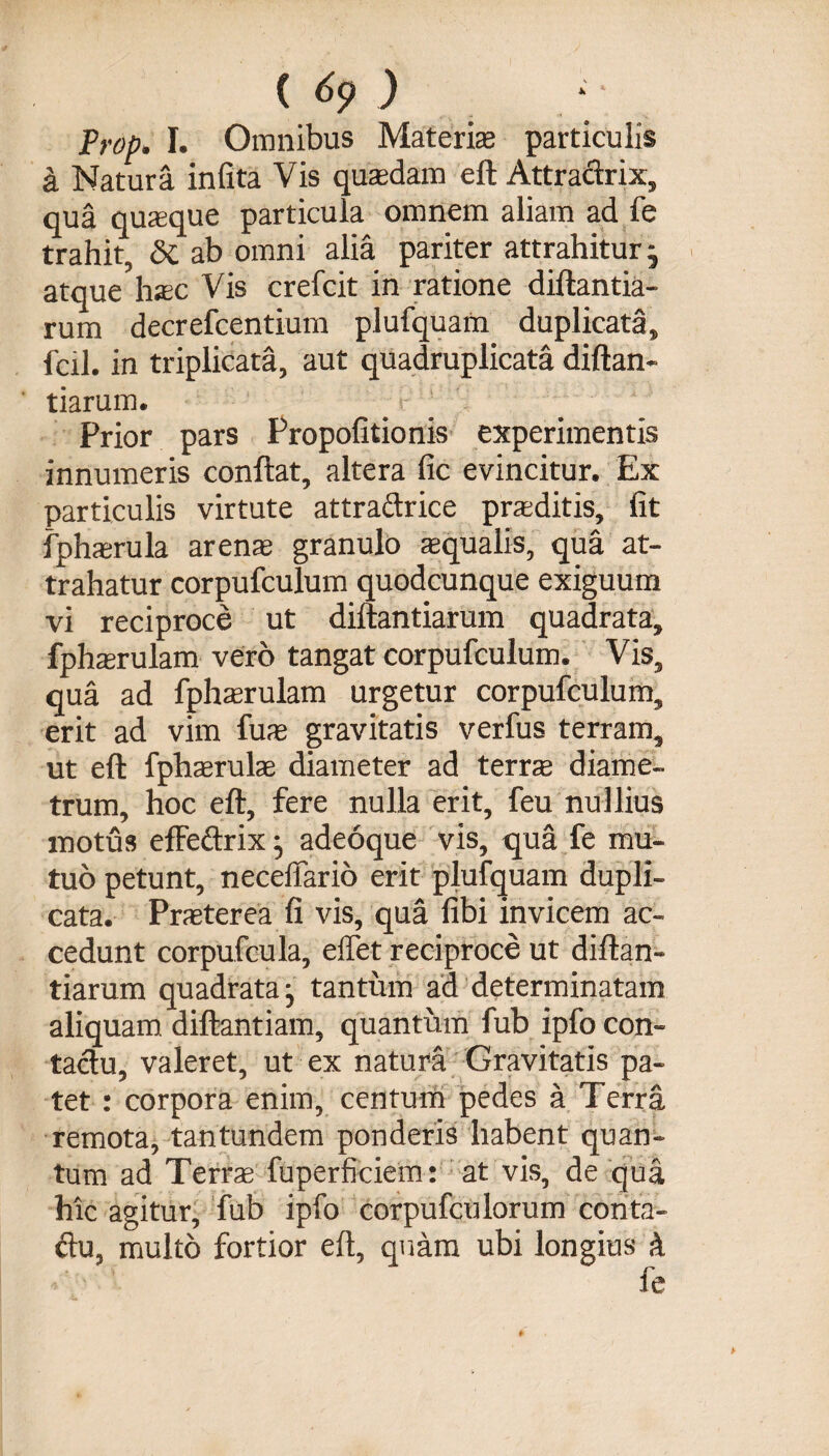 Prop, I. Omnibus Materis particulis k Natura infita Vis qusdam eft Attradrix, qua quasque particula omnem aliam ad fe trahit, <3c ab omni alia pariter attrahitur - atque hsc Vis crefcit in ratione diftantia- rum decrefcentium plufquam duplicata, fcil. in triplicata, aut quadruplicata diftan- tiarum. Prior pars Propolitionis experimentis innumeris conftat, altera fic evincitur. Ex particulis virtute attradrice prsditis, fit fphsrula arens granulo squalis, qua at¬ trahatur corpufculum quodcunque exiguum vi reciproce ut diftantiarum quadrata, fphsrulam vero tangat corpufculum. Vis, qua ad fphsrulam urgetur corpufculum, erit ad vim fus gravitatis verfus terram, ut eft fphsruls diameter ad terrs diame¬ trum, hoc eft, fere nulla erit, feu nullius motus efFedrix • adeoque vis, qua fe mu¬ tuo petunt, neceffario erit plufquam dupli¬ cata. Prsterea fi vis, qua fibi invicem ac¬ cedunt corpufcula, effet reciproce ut diftan¬ tiarum quadrata j tantum ad determinatam aliquam diftantiam, quantum fub ipfo con¬ tactu, valeret, ut ex natura Gravitatis pa¬ tet : corpora enim, centum pedes a Terra remota, tantundem ponderis habent quan¬ tum ad Terrs fuperficiem: at vis, de qua hic agitur, fub ipfo corpufculorum conta- du, multo fortior eft, quam ubi longius k