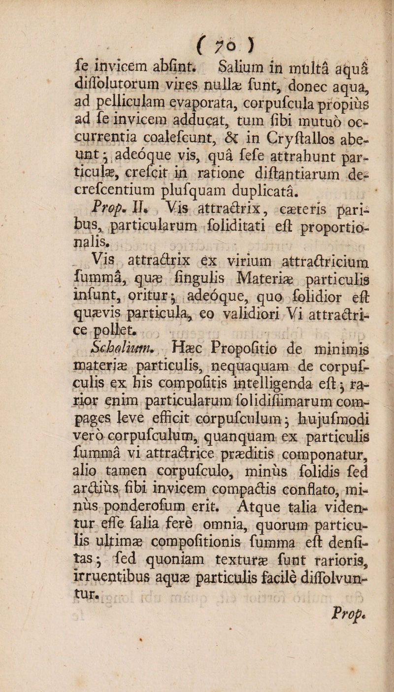 fe invicem abfint. Saliam in mtilta aqua diflblutorum vires nullas funt, donec aqua, ad pelliculam evaporata, corpufcula propius ad fe invicem adducat, tum fibi mutuo oc¬ currentia coalefcunt, &amp; in Cryftallos abe¬ unt yadeoque vis, qua fefe attrahunt par¬ ticula;, crefcit in ratione diftantiarum de- crefcentium plufquam duplicata. Prop. II, Vis attradrix, csereris pari¬ bus, particularum foliditati eft proportio¬ nalis. Vis attradrix ex virium attradricium furam a, qum lingulis Materia; particulis infunt, oritur j adeoque quo folidior eft qusevis particula, eo validiori Vi attradri- ce pollet. Scholkm. Hac Propofitio de minimis materia particulis, nequaquam de corpuf- culis ex his compolitis intelligenda eft ^ ra¬ rior enim particularum folidiffimarum com¬ pages leve efficit corpufculumy hujufmodi vero corpufculum, quanquam ex particulis fumma vi attradrice prsditis componatur, alio tamen corpufculo, minus folidis fed ardius fibi invicem compadis conflato, mi¬ nus ponderofum erit. Atque talia viden¬ tur effe falia fere omnia, quorum particu¬ lis ultima compolitionis fumma eft denfi- tas- fed quoniam textura; funt rarioris, irruentibus aqua; particulis facile dilfolvun- tur. Prop.
