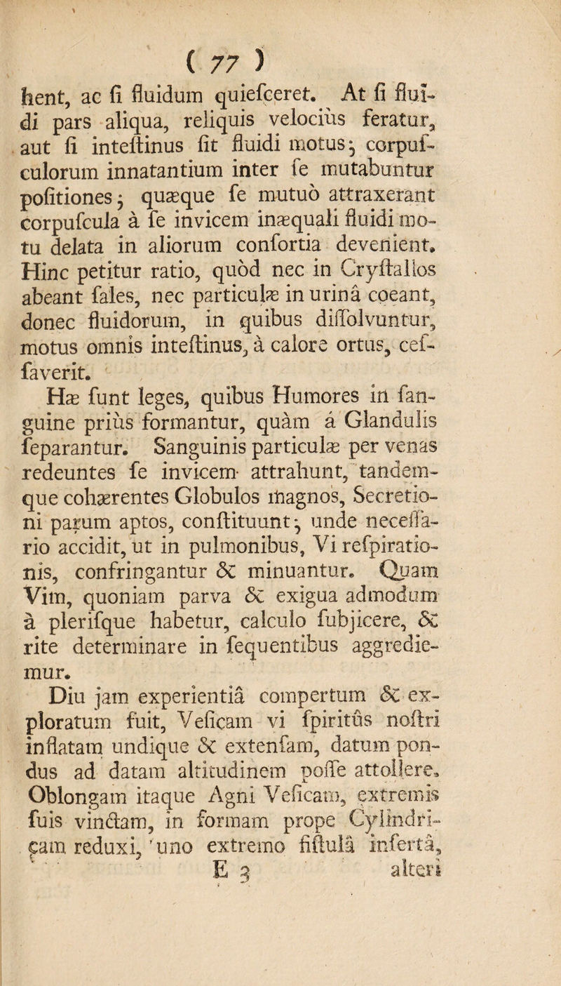 hent, ac fi fluidum quiefceret. At fi flui¬ di pars aliqua, reliquis velocius feratur, aut fi inteltinus fit fluidi motus j corpui- culorum innatantium inter fe mutabuntur politiones 5 quaeque fe mutuo attraxerant corpufcula a fe invicem inaequali fluidi mo¬ tu delata in aliorum confortia devenient» Hinc petitur ratio, quod nec in Cryftalfos abeant fales, nec particulae inurina coeant, donec fluidorum, in quibus dilfolvuntur, motus omnis inteftinus, a calore ortus, cef- faverit. Hae funt leges, quibus Humores in fan- guine prius formantur, quam a Glandulis feparantur. Sanguinis particulas per venas redeuntes fe invicem- attrahunt, tandem- que cohsrentes Globulos magnos, Secretio¬ ni parum aptos, conllituunt^ unde neceila- rio accidit, ut in pulmonibus. Vi refpiratio- nis, confringantur &amp;C minuantur. Quam Vim, quoniam parva Sc exigua admodum a plerifque habetur, calculo fubjicere, &amp; rite determinare in fequ entibus aggredie¬ mur. Diu jam experientia compertum §c ex¬ ploratum fuit, Veficam vi fpiritus noftri inflatam undique &amp; extenfam, datum pon¬ dus ad datam altitudinem uoffe attollere. Oblongam itaque Agni Veficam, extremis fuis vinciam, in formam prope Cylindri¬ cam reduxi, 'uno extremo fiftuli inferta 1