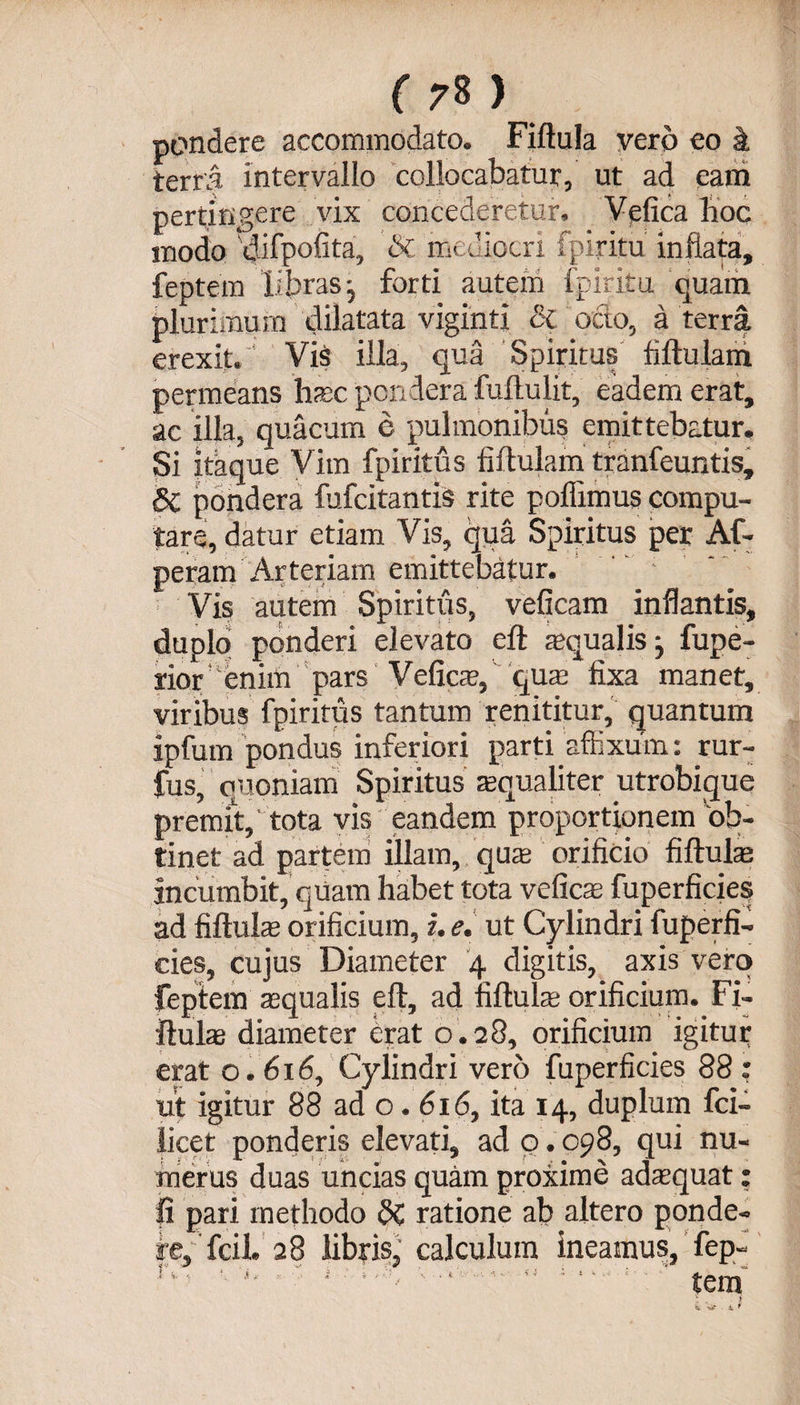 pondere accommodato. Fiftula vero eo k terra intervallo collocabatur, ut ad eam pertingere vix concederetur. Vefica hoc modo 'dilpofita, &amp; mediocri fpiritu inflata, feptem ii.bras forti autem fpiritu quam plurimum dilatata vigmtj <2c octo, a terra erexit. Vi$ illa, qua Spiritus fiftulam permeans hac pondera fullulit, eadem erat, ac illa, quacum e pulmonibus emittebatur. Si itaque Vim fpiritu s fiftulam tranfeuntis, Sl pondera fufcitantis rite pollimus compu¬ tare, datur etiam Vis, qua Spiritus per Af- peram Arteriam emittebatur. Vis autem Spiritus, veficam inflantis, duplo ponderi elevato eft aqualis j fupe- rior enim pars Vefica, qua fixa manet, viribus fpiritus tantum renititur, quantum ipfum pondus inferiori parti affixum: rur- fus, quoniam Spiritus aqualiter utrobique premit,' tota vis eandem proportionem 'ob¬ tinet ad partem illam, qua» orificio fiftula incumbit, quam habet tota vefica; fuperficies ad fiftula orificium, i. e. ut Cylindri fuperfi¬ cies, cujus Diameter 4 digitis, axis vero feptem aqualis eft, ad fiftula orificium. Fi¬ ftula diameter erat o. 28, orificium igitur erat o. 616, Cylindri vero fuperficies 88 : ut igitur 88 ad o. 616, ita 14, duplum fci- licet ponderis elevati, ad o. 098, qui nu¬ merus duas uncias quam proxime adaquat: Ii pari methodo dC ratione ab altero ponde- fe, fcil. 28 libris,' calculum ineamus, fep- 1 c . * i ? . . t • i t V . ■ * _ tPtrs