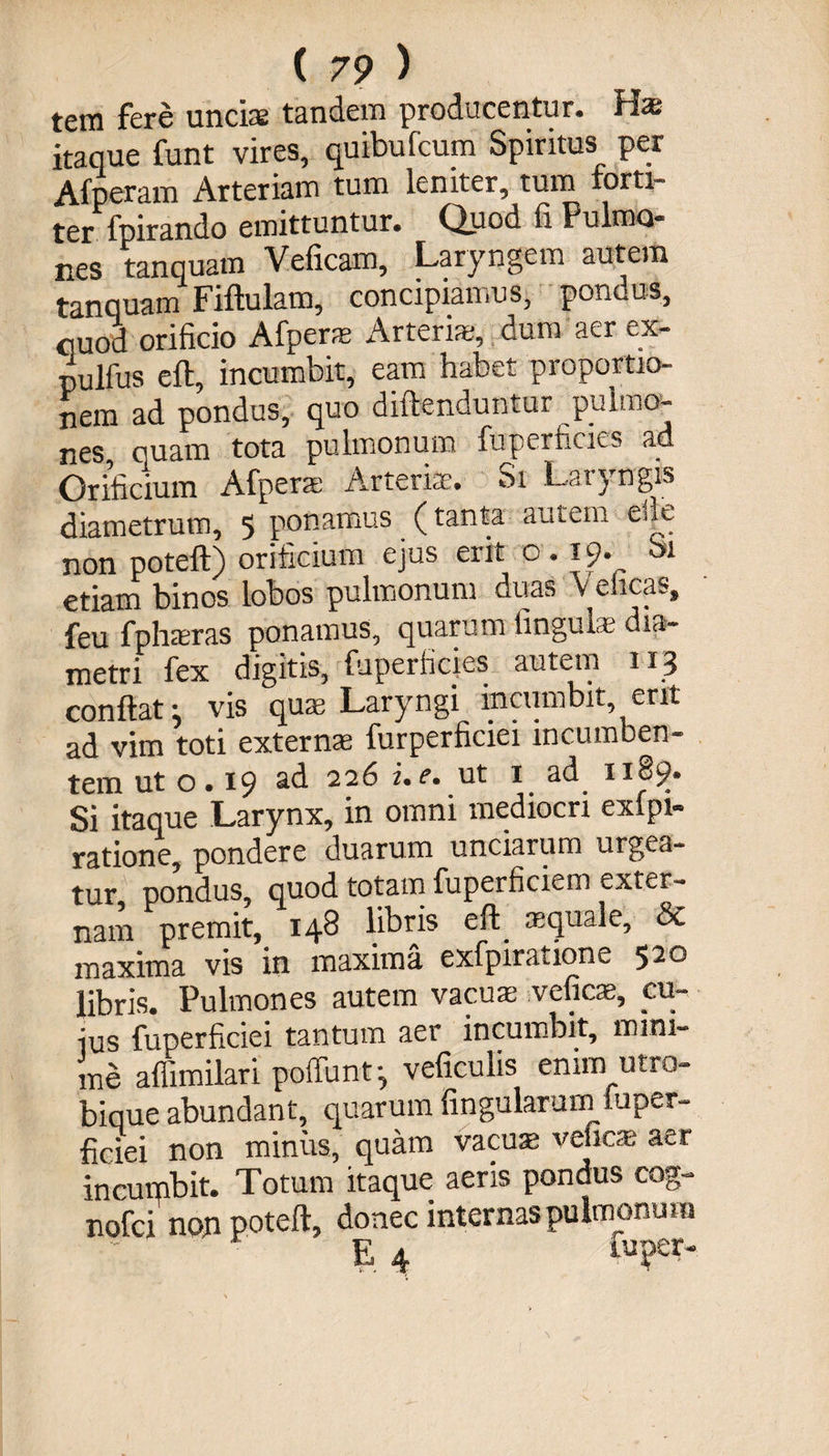 tem fere uncis tandem producentur. Hs itaque funt vires, quibufcum Spiritus per Afperam Arteriam tum leniter, tum lorti- ter fpirando emittuntur. Quod fi Pulmo¬ nes tanquam Veficam, Laryngem autem tanquam Fiftulam, concipiamus, pondus, ciuod orificio Afpers Arteris, dum aer ex- pulfus eft, incumbit, eam habet proportio¬ nem ad pondus, quo diftenduntur pulmo¬ nes ciuam tota pulmonum fuperficies ad Orificium Afper* Atteri*. Si Laryngis diametrum, 5 ponamus (tanta autem eile non poteft) orificium ejus erit 0.19. Si etiam binos lobos pulmonum duas V elicas, feu fphieras ponamus, quarum linguis dia¬ metri fex digitis, fuperficies autem 113 conflat: vis qua: Laryngi incumbit erit ad vim toti extern* furperficiei incumben¬ tem ut o. 19 ad 226 i.e. ut 1 ad_ 1189. Si itaque Larynx, in omni mediocri exlpi- ratione, pondere duarum unciarum urgea¬ tur, pondus, quod totam fuperficiem exter¬ nam premit, 148 libris eft. aequale. Se maxima vis in maxima exfpiratione 52° libris. Pulmones autem vacuae vefic^, pi¬ ius fuperficiei tantum aer incumbit, mini¬ me affimilari poffunt^ veficulis enim utro- bique abundant, quarum fingularum luper- ficiei non minus, quam vacuae vebeae aer incumbit. Totum itaque aeris pondus cog- nofei nop poteft, donec internas pulmonum