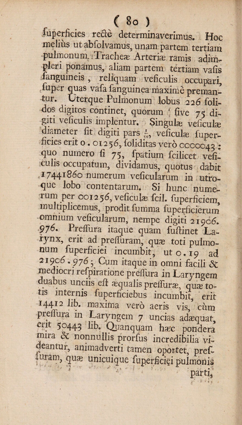 fuperficies recce determinaverimus. Hoc melius ut abiolvamus, unam partem tertiam pulmonum, ; Trachea; Arteriae ramis adi in - pleri ponamus, aliam partem tertiam valis fanguineis, reliquam veficulis occupari, uipir quas vafa fanguinea maxime preman¬ tur. Uterque Pulmonum lobus 226 foli- dos digitos continet, quorum ! live 75 di¬ giti \eficulis implentur. Singula; veficuhe diameter fit digiti pars ~, veficula; fuper- ficies erit 0.01256, foliditas vero 0000043 • quo numero fi 75, Tpatium fcilicet vefi¬ culis occupatum, dividamus, quotus dabit 17441860 numerum veficularum in utro¬ que lobo contentarum» Si hunc nume¬ rum per 001256, veficula fcil. fuperficiem multiplicemus, prodit fumma fuperficierum omnium veficularum, nempe digiti 21906. 976., Preifura itaque quam fuftinet La¬ rynx, erit ad prelTuram, qua toti pulmo¬ num fuperfieiei incumbit, ut 0.19 ad 21906.976 - Cqm itaque in omni facili <3c mediocri refpiratione preflura in Laryngem duabus unciis eil aqualis preifura», qua to¬ tis internis fuperficiebus incumbit, erit 14.41 zi hb. maxifna vero aeris vis, ciim piellura in Laryngem 7 uncias adaquat erft 5p443 Quanquam hac pondera mira &amp; nonnullis prorfus incredibilia vi¬ deantur, animadverti tamen oportet, pref- fligam, quas unicuique fuperficigi pulmonis i* 4 ‘ '•%' > » | f - a-t i k T\ Q V* r 1 * -v