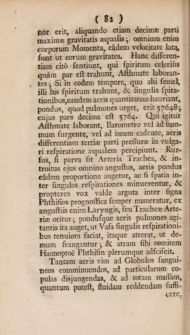 ( 8» ) jior erit, aliquando etiam decimae parti maximae gravitatis squalis; omnium enim corporum Momenta, eadem velocitate lata, funt ut eorum gravitates. Hanc differen¬ tiam cito fentiunt, qui fpiritunt celerius quam par eft trahunt, Afthmate laboran¬ tes ; Si in eodem tempore, quo alii femel, illi bis fpiritum trahunt, Sc Angulis fpira- tionibus,eandem aeris quantitatem hauriant, pondus, quod pulmones urget, erit 57648 i cujus pars decima eft 5764. Qui igitur Afthmate laborant, Barometro vel ad fum- mum furgente, vel ad imum cadente, aeris differentiam tertis parti prelliirs in vulga¬ ri refpiratione squalem percipiunt. Rur- fus, fi parva fit Arteria Trachea, Sc in¬ troitus ejus omnino anguftus, aeris pondus eadem proportione augetur, ac fi fpatia in¬ ter fingulas refpirationes minuerentur, &amp; propterea vox valde arguta inter ligna Phtiiifios prognoftica femper numeratur, ex anguftiis enim Laryngis, feu T. raches Arte¬ ris oritur; pondufque aeris pulmones.agi¬ tantis ita auget, ut Vafa lingulis refpirationi- bus tenuiora faciat, itaque atterat, ut de¬ mum frangantur; Sc atram fibi comitem Hsmoptoe Phthifin plerumque adfcifcit.. Tantam aeris vim ad Globulos fangui- tieos comminuendos, ad particularum co¬ pulas disjungendas, &amp; ad totam maifam, quantum poteft, fluidam reddendam fuffi- • cere.