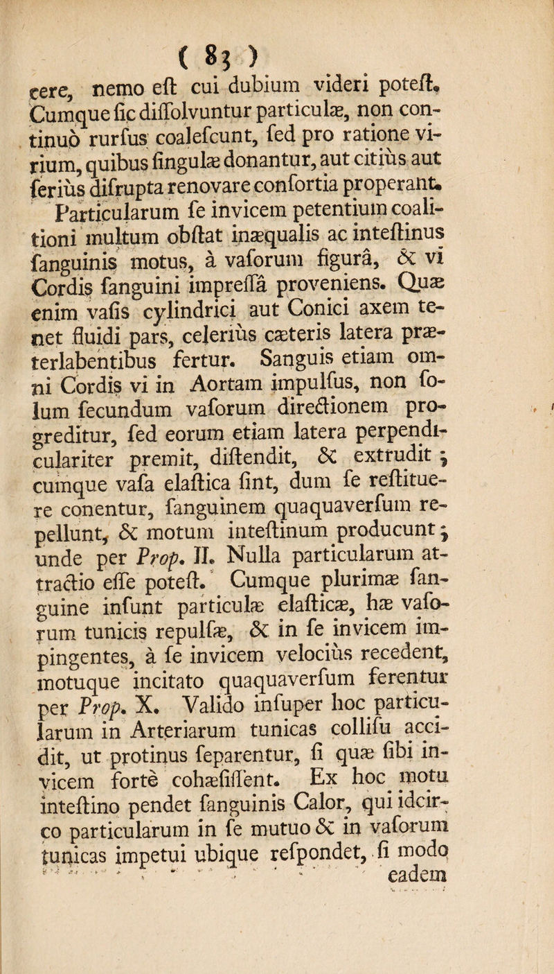( 8$ ) eere, nemo eft cui dubium videri potefl. Cumque fic diffolvuntur particula», non con¬ tinuo rurfus coalefcunt, fed pro ratione vi¬ rium, quibus lingulas donantur, aut citius aut ferius difrupta renovare confortia properant. Particularum fe invicem petentium coali- tioni multum obftat inaqualis ac inteftinus fanguinis motus, a vaforum figura, &amp; vi Cordis fanguini imp refla proveniens. Quaj enim vafis cylindrici aut Conici axem te¬ net fluidi pars, celerius eas ter is latera pras- terlabentibus fertur. Sanguis etiam om¬ ni Cordis vi in Aortam impulfus, non fo- lum fecundum vaforum diredionem pro¬ greditur, fed eorum etiam latera perpendi- culariter premit, diftendit, Si extrudit j cumque vafa elaftica fint, dum fe rellitue- re conentur, fanguinem quaquaverfum re¬ pellunt, Si motum inteftinum producunt j unde per Prop. II. Nulla particularum at¬ tractio effe potefl. Cumque plurimas fan- guine infunt particulas elafticas, has vafo¬ rum tunicis repulfe, Si in fe invicem im¬ pingentes, a fe invicem velocius recedent, motuque incitato quaquaverfum ferentur per Prop. X. Valido infuper hoc particu¬ larum in Arteriarum tunicas collifu acci¬ dit, ut protinus feparentur, fi quas fibi in¬ vicem forte cohasfilTent. Ex hoc^ motu inteftino pendet fanguinis Calor, qui idcir¬ co particularum in fe mutuo Si in vaforum tunicas impetui ubique refpondet, fi modq  • - . ■ *  ■ ‘ - ' ' eadem