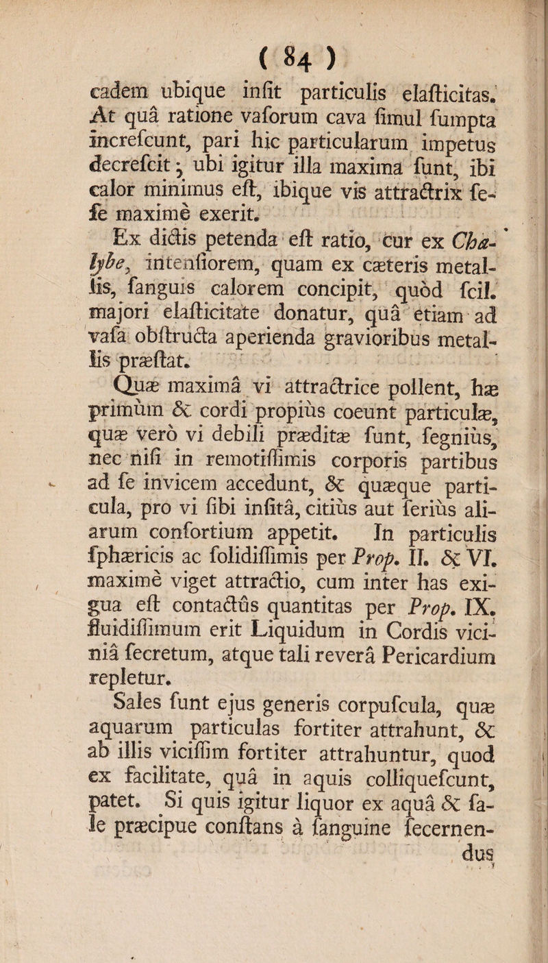 eadem ubique in (it particulis elafticitas. At qua ratione vaforum cava limul fumpta increfcunt, pari hic particularum impetus decrefcit y ubi igitur illa maxima funt, ibi calor minimus eft, ibique vis attradrix fe- fe maxime exerit. Ex didis petenda eft ratio, cur ex Cha-' ljbe} m tendorem, quam ex cteteris metal¬ lis, fanguis calorem concipit, quod fcil. majori elafticitate donatur, qua etiam ad vafa obltruda aperienda gravioribus metal¬ lis prasftat. Qqte maxima vi attradrice pollent, has primum &amp; cordi propius coeunt particula, quas vero vi debili praeditas funt, fegnius, nec nifi in remotidimis corporis partibus ad fe invicem accedunt, &amp; quaque parti¬ cula, pro vi (ibi infita, citius aut ferius ali¬ arum confortium appetit. In particulis fphasricis ac folidiffimis per Prop. II. Sc VI. maxime viget attradio, cum inter has exi¬ gua eft contadus quantitas per Prop. IX. fluidiffimum erit Liquidum in Cordis vici¬ nia fecretum, atque tali revera Pericardium repletur. Sales funt ejus generis corpufcula, quas aquarum, particulas fortiter attrahunt, &amp; ab illis, viciffim fortiter attrahuntur, quod ex facilitate, qua in aquis colliquefcunt, patet. Si quis igitur liquor ex aqua «5c fa- le prascipue conflans a fanguine fecernen- dus
