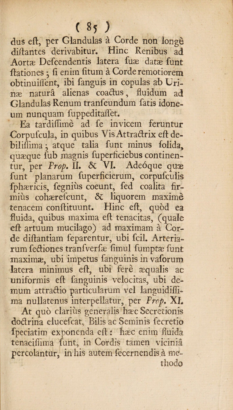 dus eft, per Glandulas a Corde non longe diftantes derivabitur. Hinc Renibus ad Aorta: Defcendentis latera fua data funt Rationes • fi enim fitum a Corde remotiorem obtinuiffent, ibi fanguis in copulas ab Uri¬ na natura alienas coactus, fluidum ad Glandulas Renum tranfeundum fatis idone¬ um nunquam fuppeditaflet. Ea tardiflime ad fe invicem feruntur Corpufcula, in quibus Vis Attradrix eftde- biliffima j atque talia funt minus folida» quaque fub magnis fuperficiebus continen¬ tur, per Prop. II. &amp; VI. Adeoque qua funt planarum fuperficierum, corpufculis fpharicis, fegnius coeunt, fed coalita fir¬ mius coharefcunt, £>C liquorem maxime tenacem conftituunt. Hinc eft, quod ea fluida, quibus maxima eft tenacitas, (quale eft artuum mucilago) ad maximam a Cor¬ de diftantiam feparentur, ubi fcil. Arteria¬ rum fediones tranfverfa fimul fumpta funt maxima, ubi impetus fanguinis in vaforum latera minimus eft, ubi fere aqualis ac uniformis eft fanguinis velocitas, ubi de¬ mum attradio particularum vel languidifli- ma nullatenus interpellatur, per Prop. XL At quo clarius generalis hac Secretionis dodrina elucefcat. Bilis ac Seminis fecretio fpeciatim exponenda eft: hac enim fluida tenacifiima funt, in Cordis tamen vicinia percolantur, in his autem fecernendis.a me-