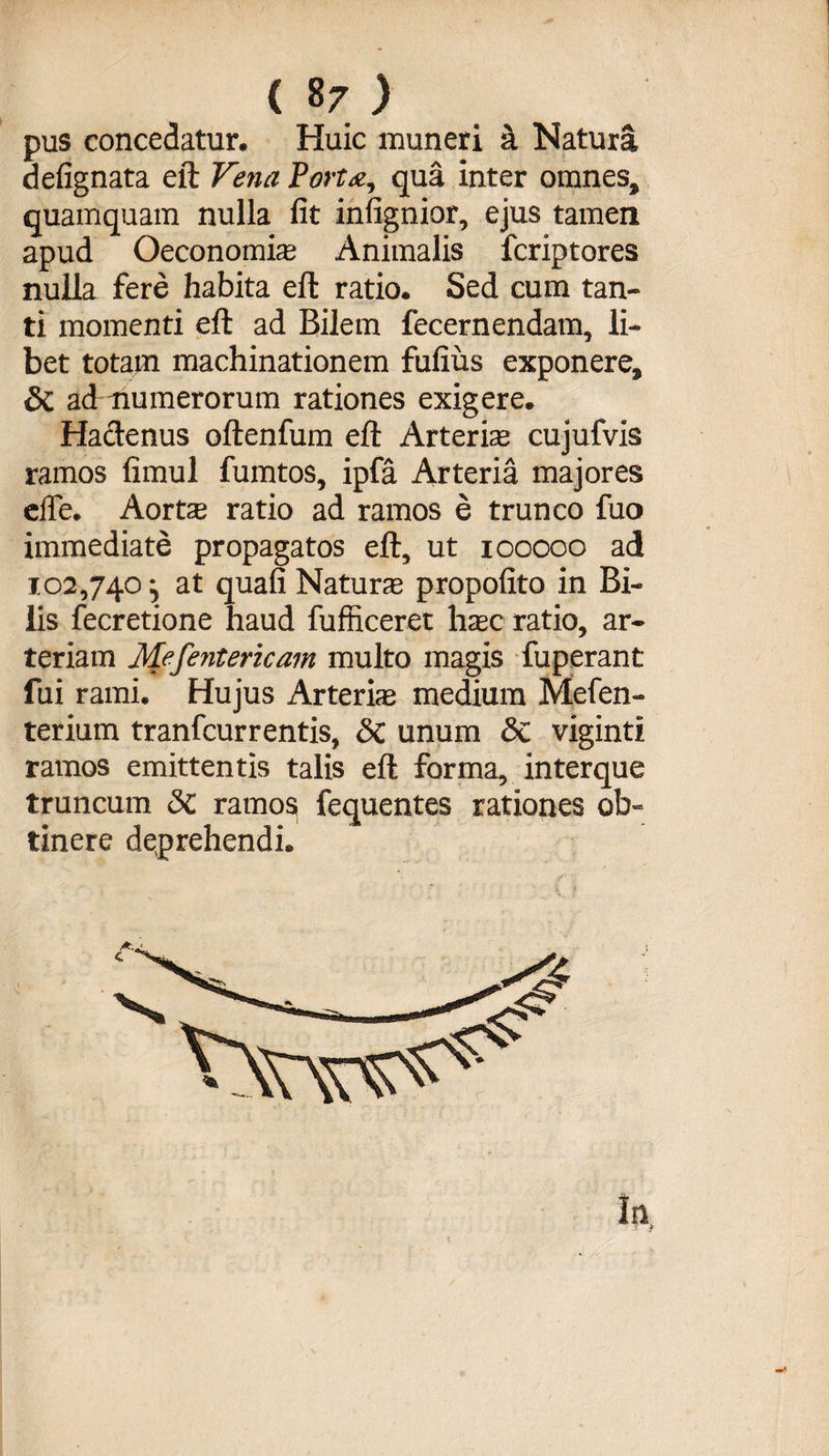 pus concedatur. Huic muneri a Natura defignata eft Vena Fortqua inter omnes, quamquam nulla fit infignior, ejus tamen apud Oeconomia Animalis fcriptores nulla fere habita eft ratio. Sed cum tan¬ ti momenti eft ad Bilem fecernendam, li¬ bet totam machinationem fufius exponere, 8t admumerorum rationes exigere. Hactenus oftenfum eft Arteriae cujufvis ramos fimul fumtos, ipfa Arteria majores elfe. Aortae ratio ad ramos e trunco fuo immediate propagatos eft, ut ioooco ad 102,740, at quafi Naturae propofito in Bi¬ lis fecretione haud fufficeret haec ratio, ar¬ teriam Mefentericam multo magis fuperant fui rami. Hujus Arteriae medium Mefen- terium tranfcurrentis, <Sc unum &amp; viginti ramos emittentis talis eft forma, interque truncum &amp; ramos fequentes rationes ob¬ tinere deprehendi.
