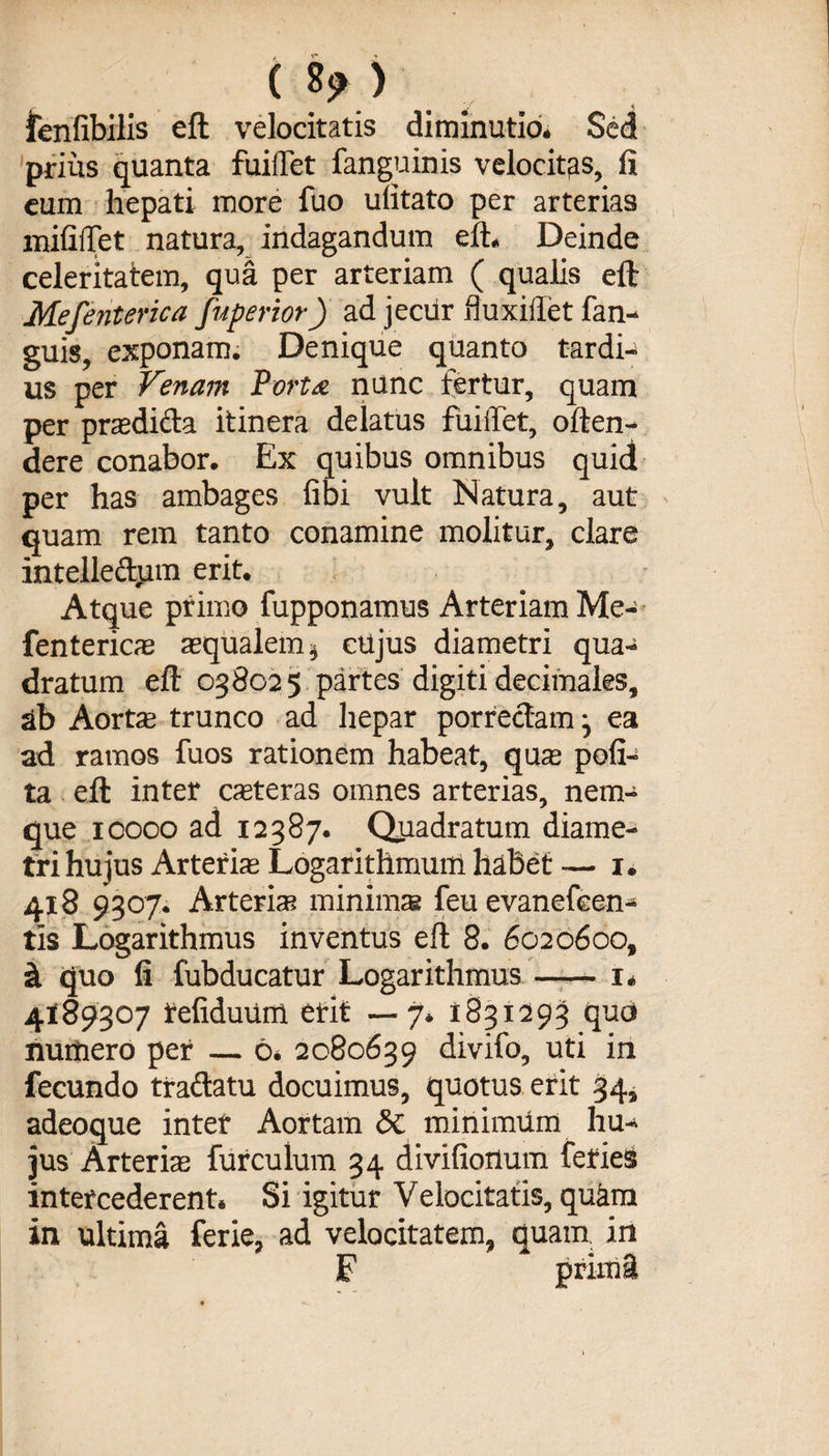 fenfibilis eft velocitatis diminutio. Sed prius quanta fuiftet fanguinis velocitas, fi eum hepati more fuo ufitato per arterias mifiiTet natura, indagandum eft. Deinde celeritatem, qua per arteriam ( qualis eft Mefejiterica fuperior) ad jecur fluxiftet fan- guis, exponam. Denique quanto tardis us per Venam Porta nunc fertur, quam per praedicta itinera delatus fuiftet, often- dere conabor. Ex quibus omnibus quid per has ambages libi vult Natura, aut quam rem tanto conamine molitur, clare intelleftum erit. Atque primo fupponamus Arteriam Me- fenterics aqualem $ cujus diametri qua¬ dratum eft 038025 partes digiti decimales, ab Aorta: trunco ad hepar porrectam • ea ad ramos fuos rationem habeat, qua poli¬ ta eft inter csteras omnes arterias, nem- que 10000 ad 12387. Quadratum diame¬ tri hujus Arteria Logarithmum habet — 1. 418 9307. Arteria minima feu evancfcen- tis Logarithmus inventus eft 8. 6020600, &amp; quo fi fubducatur Logarithmus-1* 4189307 refiduum erit —7, 1831293 quo nurtiero per — 6, 2080639 divifo, uti in fecundo traflatu docuimus, quotus erit 34, adeoque inter Aortam Sc minimum hu¬ jus Arteria furculum 34 divifiortum feries intercederent. Si igitur Velocitatis, quam in ultima ferie, ad velocitatem, quam in F prima