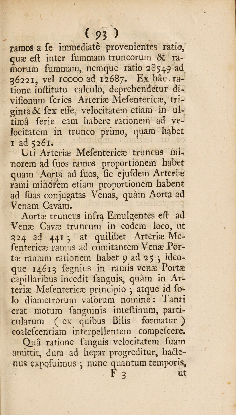 I ( 93 ) ramos a fe immediate provenientes ratio,' qua? eft inter fummam truncorum 3c ra¬ morum fummam, nemque ratio 28549 ad 36221, vel 10000 ad 12687. Ex hac, ra¬ tione inftituto calculo, deprehendetur di- vifionum feries Arteriae Mefentericae, tri¬ ginta Sc fex effe, velocitatem etiam in ul¬ tima ferie eam habere rationem ad ve¬ locitatem in trunco primo, quam habet 1 ad 5261. / Uti Arteriae Mefentericae truncus mU norem ad fuos ramos proportionem habet quam Aorta ad fuos, fic ejufdem Arteria rami minorem etiam proportionem habent ad fuas conjugatas Venas, quam Aorta ad Venam Cavam. Aortae truncus infra Emulgentes eft ad Verne Cavae .truncum in eodem loco, ut 324 ad 441 ^ at quilibet Arteriae Me¬ fentericae ramus ad comitantem Venae Por¬ ta? ramum rationem habet 9 ad 25 , ideo- que 14613 fegnius in ramis ven^e Portae capillaribus incedit fanguis, quam in Ar¬ teriae Mefentericae principio } atque id fo- lo diametrorum vaforum nomine: Tanti erat motum fanguinis inteftinum, parti¬ cularum ( ex quibus Bilis, formatur ) coalefcentiam interpellentem compefcere. Qua ratione fanguis velocitatem fuam amittit, dum ad hepar progreditur, ha&amp;e- nus expqfuimus j nunc quantum temporis,