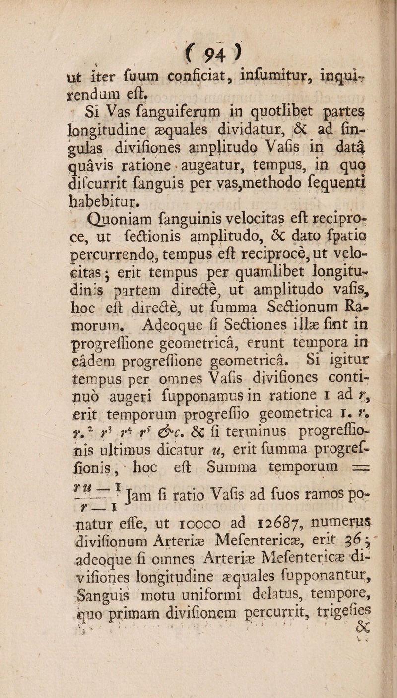 V ut iter fuum conficiat, infumitur, inquis rendum eft. Si Vas fanguiferum in quotlibet partes longitudine aquales dividatur, &amp; ad fin- gulas divifiones amplitudo Vafis in data quavis ratione * augeatur, tempus, in quo difcurrit fanguis per vas,methodo fequenti habebitur. Quoniam fanguinis velocitas eft recipro¬ ce, ut fedionis amplitudo, <$C dato fpatio percurrendo, tempus eft reciproce, ut velo¬ citas * erit tempus per quamlibet longitu¬ dinis partem direde, ut amplitudo vafis, hoc eft directe, ut lumina Sedionum Ra¬ morum. Acleoque fi Sediones illae fint in progreflione geometrica, erunt tempora in eadem progreflione geometrica. Si igitur tempus per omnes Vafis divifiones conti¬ nuo augeri {apponamus in ratione i ad ry erit temporum progrefiio geometrica i. *• n 2 v* ** rs &amp;c. Sc fi terminus progreffio- nis ultimus dicatur u, erit fumma progref- iionis,' hoc eft Summa temporum = 1 Tam fi ratio Vafis ad fuos ramos po- r — x J natur efle, ut iccco ad 12687, numerus divifionum Arterhe Mefentericae, erit 36 ^ adeoque fi omnes Arterue Mefentericae di¬ vifiones longitudine aequales (opponantur. Sanguis motu uniformi delatus, tempore, quo primam divifionem percurrit, trigefies V V