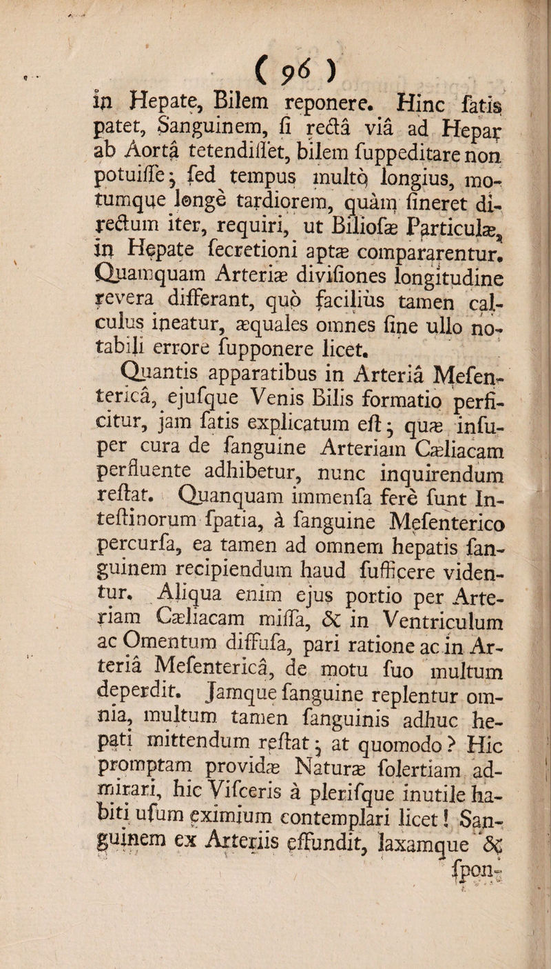 in Hepate, Bilem reponere. Hinc fatis patet. Sanguinem, fi refla via ad Hepar ab Aorta tetendiffet, bilem fuppeditare non potuiffe j fed tempus multq longius, mo¬ tumque longe tardiorem, quam fineret di- reflum iter, requiri, ut Biliofa Particula, in Hepate fecretioni apta compararentur. Quamquam Arteria divifiones longitudine revera differant, quo facilius tamen cal¬ culus ineatur, aquales omnes fine ullo no¬ tabili errore fupponere licet. Quantis apparatibus in Arteria Mefen- terica, ejufque Venis Bilis formatio perfi¬ citur, jam fatis explicatum efl• qua infu- per cura de fanguine Arteriam Caliacam perfluente adhibetur, nunc inquirendum reflat. Quanquam immenfa fere funt In- teflinorum fpatia, k fanguine Mefenterico percurfa, ea tamen ad omnem hepatis fan- guinem recipiendum haud fufficere viden¬ tur. Aliqua enim ejus portio per Arte¬ riam Caliacam miffa, &amp; in Ventriculum ac Omentum diffufa, pari ratione ac in Ar¬ teria Mefenterica, de motu fuo multum deperdit. Jamque fanguine replentur om¬ nia, multum tamen fanguinis adhuc he¬ pati mittendum reflat, at quomodo > Hic promptam provida Natura folertiam ad¬ mirari, hic Vifceris a plerifque inutile ha¬ biti ufum eximium contemplari licet! San¬ guinem ex Arteriis effundit, laxamque 'Sc