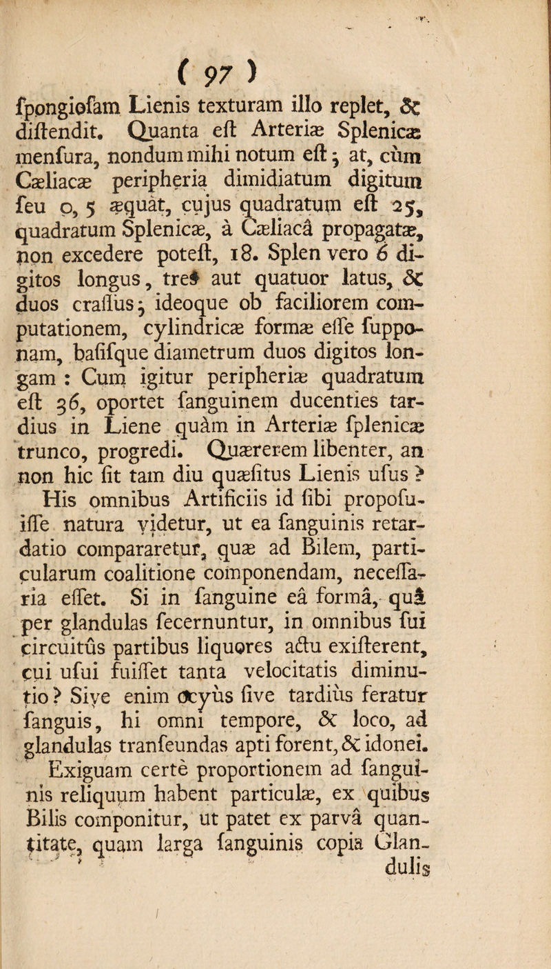 fppngiofam Lienis texturam illo replet, 6c diftendit. Quanta eft Arteris Splenica: menfura, nondum mihi notum eft} at, cum Csliacs peripheria dimidiatum digitum feu o, 5 squat, cujus quadratum eft 25, quadratum Splenica;, a Csliaca propagata, pon excedere poteft, 18. Splen vero 6 di¬ gitos longus, treS aut quatuor latus, Sc duos cralliasj ideoque ob faciliorem com¬ putationem, cylindrica; forma; elfe fuppo- nam, bafifque diametrum duos digitos lon¬ gam : Cum igitur peripheria; quadratum eft 3 6, oportet fanguinem ducenties tar¬ dius in Liene quam in Arteris fplenics trunco, progredi. Qusrerem libenter, an non hic lit tam diu qusfitus Lienis ufus > His omnibus Artificiis id libi propofu- i(le natura videtur, ut ea fanguinis retar¬ datio compararetur, qus ad Bilem, parti- cularum coalitione componendam, neceila- ria effet. Si in fanguine ea forma, qui per glandulas fecernuntur, in omnibus fui circuitus partibus liquores aftu exifterent, cui ufui fuiffet tanta velocitatis diminu- tio ? Siye enim ocyus five tardius feratur fanguis, hi omni tempore, 5c loco, ad glandulas tranfeundas apti forent, &amp; idonei. Exiguam certe proportionem ad fangui¬ nis reliquum habent particuls, ex quibus Bilis componitur, ut patet ex parva quan¬ titate, quam larga fanguinis copia Glan- '  * ; ‘ dulis