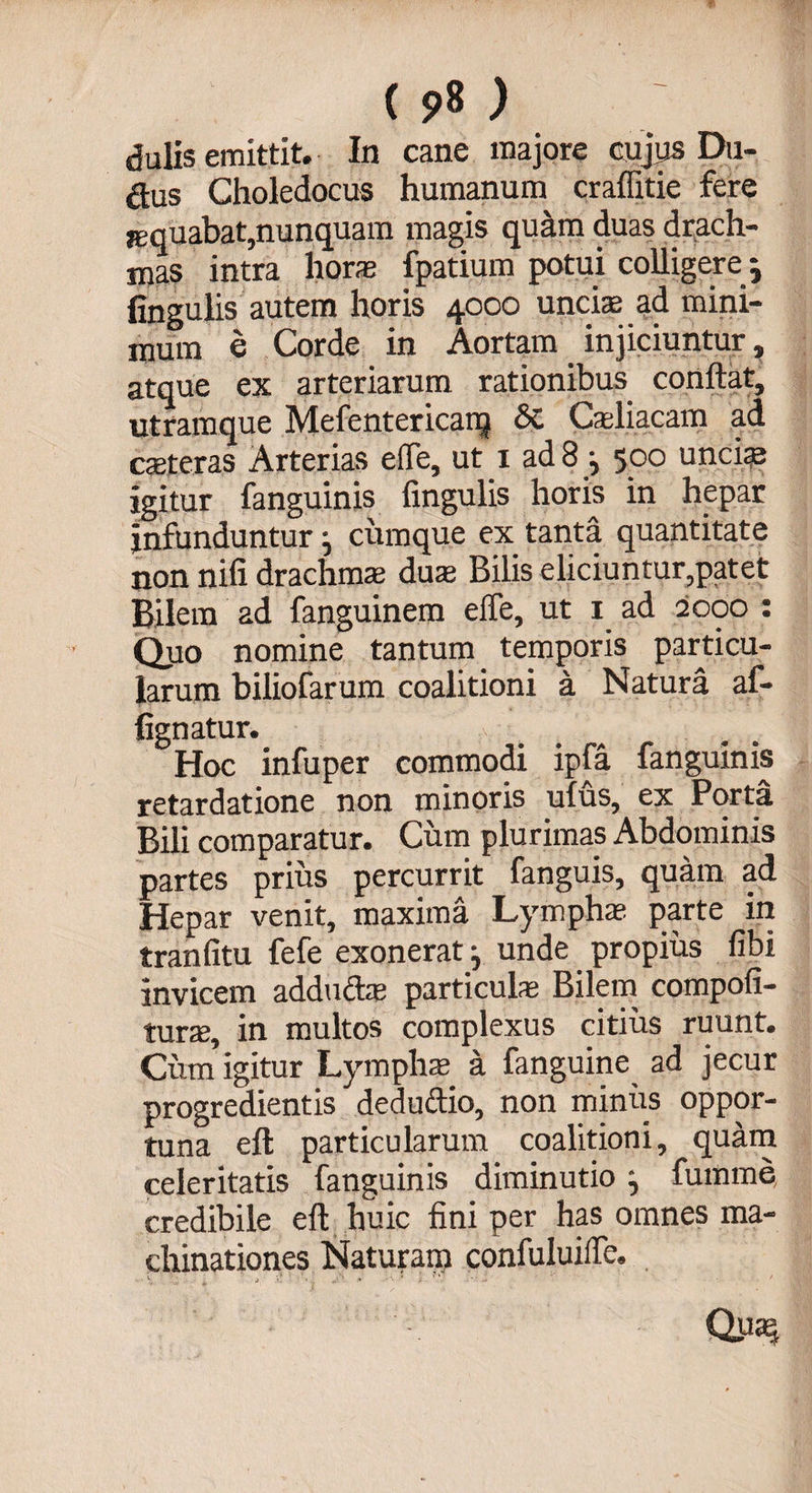( ) dulis emittit. In cane majore cujus Du- &amp;us Choledocus humanum craflitie fere jequabat,nunquam magis quam duas drach¬ mas intra horas fpatium potui colligere ; fingulis autem horis 4000 unciae ad mini¬ mum e Corde in Aortam. injiciuntur, atque ex arteriarum rationibus conflat, utramque Mefentericaiq &amp; Caeliacam ad ceteras Arterias e fle, ut 1 ad 8 j 500 unciae igitur fanguinis Angulis horis in hepar infunduntur} cumque ex tanta quantitate non nifi drachmae duse Bilis eliciuntur,patet Bilem ad fanguinem efle, ut 1 ad 2000 : Quo nomine tantum temporis particu¬ larum biliofarum coalitioni a Natura af¬ figo atur. Hoc infuper commodi ipfa fanguinis retardatione non minoris ulus, ex Porta Bili comparatur. Cum plurimas Abdominis partes prius percurrit fanguis, quam ad Hepar venit, maxima Lymphae parte in tranfitu fefe exonerat ^ unde propius fibi invicem adducte particulae Bilem compofi- turae, in multos complexus citius ruunt. Cum igitur Lympha a fanguine ad jecur progredientis deduftio, non minus oppor¬ tuna eft particularum coalitioni, quam celeritatis fanguinis diminutio, fumme credibile eft huic fini per has omnes ma¬ chinationes Naturam confuluifle.