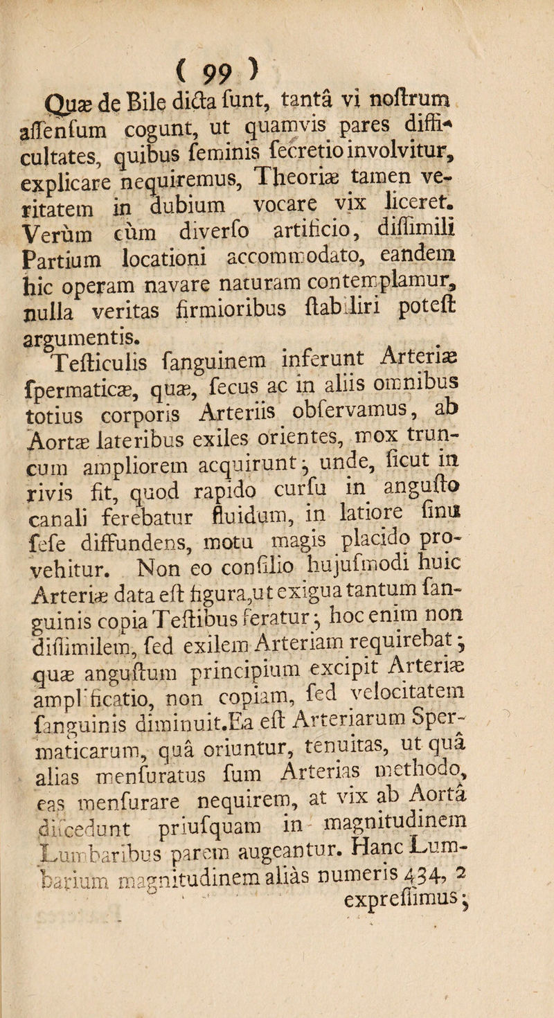 Quse de Bile difta funt, tanta vi noftrum affenfum cogunt, ut quamvis pares diffi* cujtates, quibus feminis fecretio involvitur, explicare nequiremus, Theorias tamen ve¬ ritatem in dubium vocare vix liceret» Verum cum diverfo artificio, diffimili Partium locationi accommodato, eandem hic operam navare naturam contemplamur, nulla veritas firmioribus ftabiliri poteft argumentis. Tefticulis fanguinem inferunt Arterias fpermatica?, quse, fecus ac in aliis omnibus totius corporis Arteriis obfervamus, ab Aortae lateribus exiles orientes, mox trun¬ cum ampliorem acquirunt ^ unde, ficut in rivis fit, quod rapido curfu in^ angufto canali ferebatur fluidum, in latiore fimi fefe diffundens, motu magis placido pro¬ vehitur. Non eo confilio hujufmodi huic Arteria? data eft figura,ut exigua tantum fan- guinis copia Teftibus feratur :> hoc enim non ditlimilem, fed exilem Arteriam requirebat • quse anguftum principium excipit Arterias ampl ficatio, non copiam, fed velocitatem (anguinis diminuit.Ea eft Arteriarum Sper- maticarum, qua oriuntur, tenuitas, ut qua alias menfuratus fum Arterias methodo, eas menfurare nequirem, at vix ab Aorta difcedunt priufquam in magnitudinem Luit baribus parem augeantur. Hanc Lum¬ barium magnitudinem alias numeris 434, 2 • exprefiimus ^