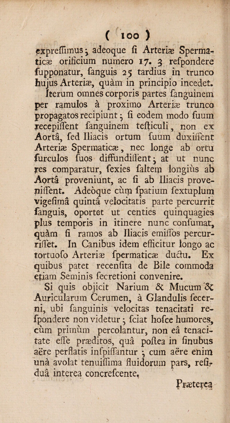cxpreffimusj adeoque fi Arteria Sperma¬ ticas orificium numero 17. 3 refpondere fupponatur, fanguis 25 tardius in trunco hujus Arteria;, quam in principio incedet. Iterum omnes corporis partes fanguinem per ramulos a proximo Arteris trunco propagatos recipiunt j fi eodem modo fuum recepiffent fanguinem tefticuli, non ex Aorta, fed Iliacis ortum fuum duxiifent Arteris Spermatica;, nec longe ab ortu furculos fuos difFundiflent • at ut nunc res comparatur, fexies faltem longius ab Aorta proveniunt, ac fi ab Iliacis prove- niilent. Adeoque cum fpatium fextuplum vigefima quinta velocitatis parte percurrit fanguis, oportet ut centies quinquagies plus temporis in itinere nunc confumat, qu&amp;m fi ramos ab Iliacis emiiTos percur- riffiet. In Canibus idem efficitur longo ac tortuofo Arteris fpermatics ductu. Ex quibus patet recenfita de Bile commoda etiam Seminis fecretioni convenire. Si quis objicit Narium di Mucum '<$c Auricularum Cerumen, a Glandulis fecer- ni, ubi fanguinis velocitas tenacitati re¬ fpondere non videtur fciat hofce humores, cum primum percolantur, non ea tenaci¬ tate elfe prsditos, qua pollea in finubus aere perflatis infpilfantur •, cum aere enim una avolat tenuiflima fluidorum pars, refir dua interea concrefcente.