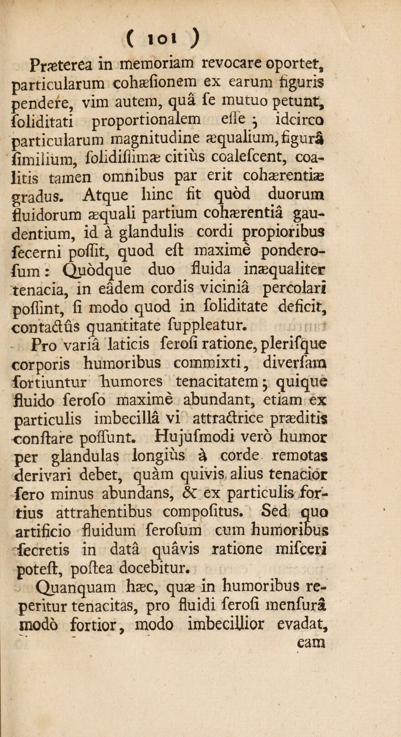 Prsterea in memoriam revocare oportet* particularum cohsfionem ex earum figuris pendere, vim autem, qua fe mutuo petunt, foliditati proportionalem efle ; idcirco particularum magnitudine squalium, figura fimiiium, folidiffims citius coalefcent, coa¬ litis tamen omnibus par erit cohsrentise gradus. Atque hinc fit quod duorum fluidorum squali partium cohsrentia gau¬ dentium, id a glandulis cordi propioribus fecerni poflit, quod eft maxime pondero- fum: Quodque duo fluida insqualiter tenacia, in eadem cordis vicinia percolari poffint, fi modo quod in foliditate deficit, contactus quantitate fuppleatur. Pro varia laticis ferofi ratione, plerifque corporis humoribus commixti, diverfam fortiuntur humores tenacitatem; quique fluido ferofo maxime abundant, etiam ex particulis imbecilla vi attracirice prsditis conflare poliunt. Hujufmodi vero humor per glandulas longius h corde remotas derivari debet, quam quivis alius tenacior fero minus abundans, &amp; ex particulis for¬ tius attrahentibus compofitus. Sed quo artificio fluidum ferofum cum humoribus fecretis in data quavis ratione mifceri poteft, poftea docebitur. Quanquam hsc, qus in humoribus re¬ pentur tenacitas, pro fluidi ferofi menfura modo fortior, modo imbecillior evadat, eam