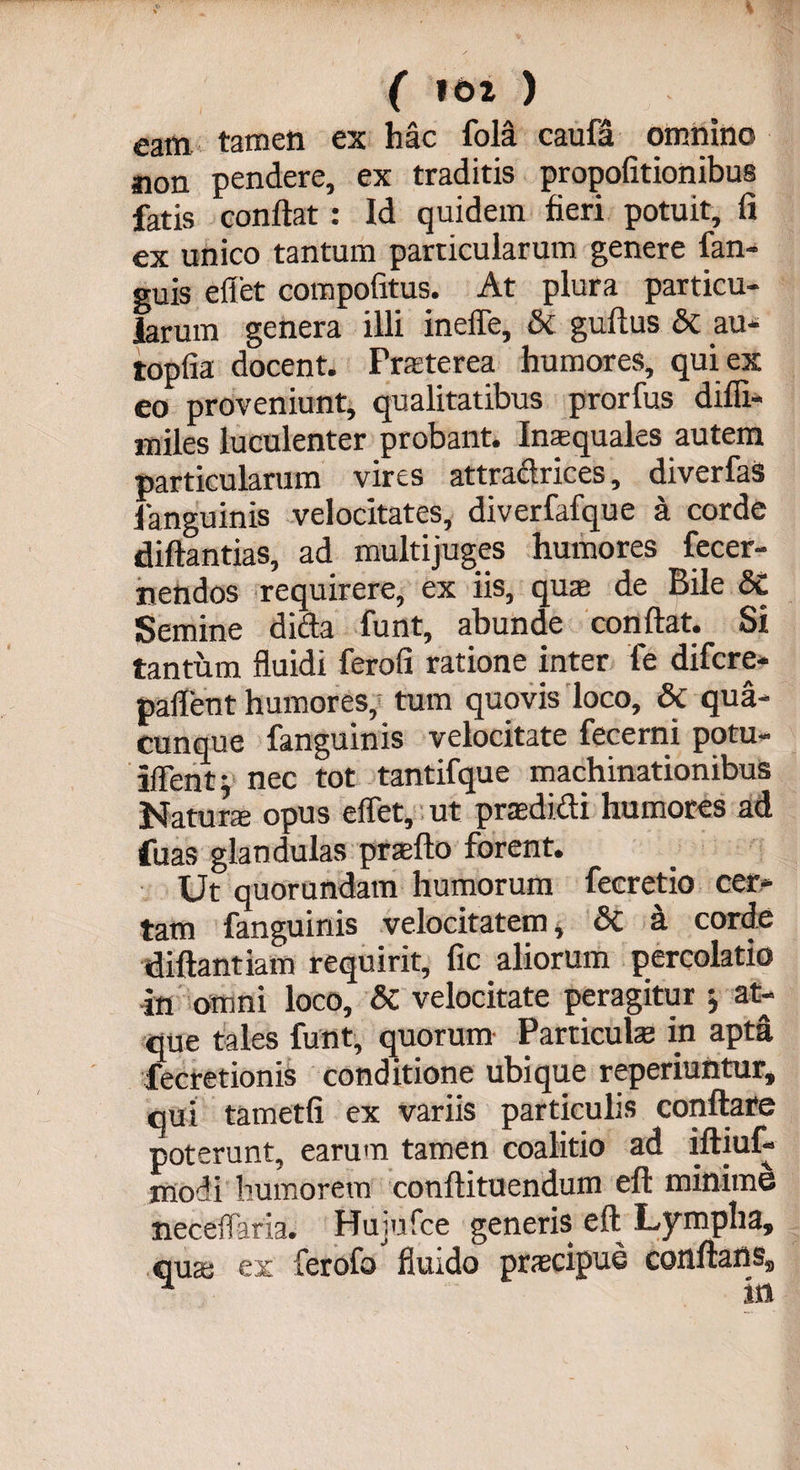 ( ) eam tamen ex hac fola caufa omnino non pendere, ex traditis propofitionibus fatis conflat : Id quidem fieri potuit, fi ex unico tantum particularum genere fan- guis eflet compofitus. At plura particu¬ larum genera illi inefle, &amp; guftus &amp; au- topfia docent. Praeterea humores, qui ex eo proveniunt, qualitatibus prorfus diffi- miles luculenter probant. Inaequales autem particularum vires attradrices, diverfas fanguinis velocitates, diverfafque a corde diftantias, ad multijuges humores fecer- nendos requirere, ex iis, quae de Bile Sc Semine dicta funt, abunde conflat. Si tantum fluidi ferofi ratione inter fe difcre- pallent humores, tum quovis loco, &amp;C qua¬ cunque fanguinis velocitate fecerni potu- iffent; nec tot tantifque machinationibus Naturae opus eflet, ut praedidi humores ad fuas glandulas praeito forent. Ut quorundam humorum fecretio cer¬ tam fanguinis velocitatem, &amp;C a corde diftantiam requirit, fic aliorum percolatio in omni loco, &amp; velocitate peragitur ; at¬ que tales funt, quorum Particulae in apta fecretionis conditione ubique reperiuntur, qui tametfi ex variis particulis conflare poterunt, earum tamen coalitio ad iftiuf- modi humorem conftituendum efl minime neceflaria. Hujnfce generis efl Lympha, quas ex Cerofo fluido praecipue conflans.