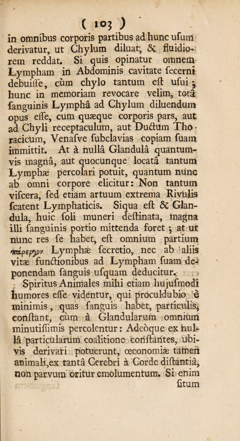in omnibus corporis partibus ad hunc ufurn derivatur, ut Chylum diluat, &amp; fluidio¬ rem reddat. Si quis opinatur omnem Lympham in Abdominis cavitate fecerni debuiffe, cum chylo tantum efl ufui j hunc in memoriam revocare velim, tota fanguinis Lympha ad Chylum diluendum opus effe, cum quaque corporis pars, aut ad Chyli receptaculum, aut Duftum Tho ■ racicum, Venafve fubclavias copiam fuam immittit. At k nulla Glandula quantum¬ vis magna, aut quocunque locata tantum Lympha percolari potuit, quantum nunc ab omni corpore elicitur: Non tantum vifcera, fed etiam artuum extrema Rivulis fcatent Lymphaticis. Siqua efl: 6c Glan¬ dula, huic foli muneri deftinata, magna illi fanguinis portio mittenda foret ; at ut nunc res fe habet, efl: omnium partium •mpempv Lympha fecretio, nec ab aliis vita functionibus ad Lympham fuam de¬ ponendam fanguis ufquam deducitur. Spiritus Animales mihi etiam hujufmodi humores effe videntur, qui proculdubio e minimis, quas fanguis habet, particulis, conflant, cum a Glandularum omnium minutiflimis percolentur: Adeoque ex nul¬ la particularum coalitione conflantes, ubi¬ vis derivari potuerunt, oeconomia tamen animali,ex tanta Cerebri a Corde diftantia, non parvum oritur emolumentum. Si' enim fitum