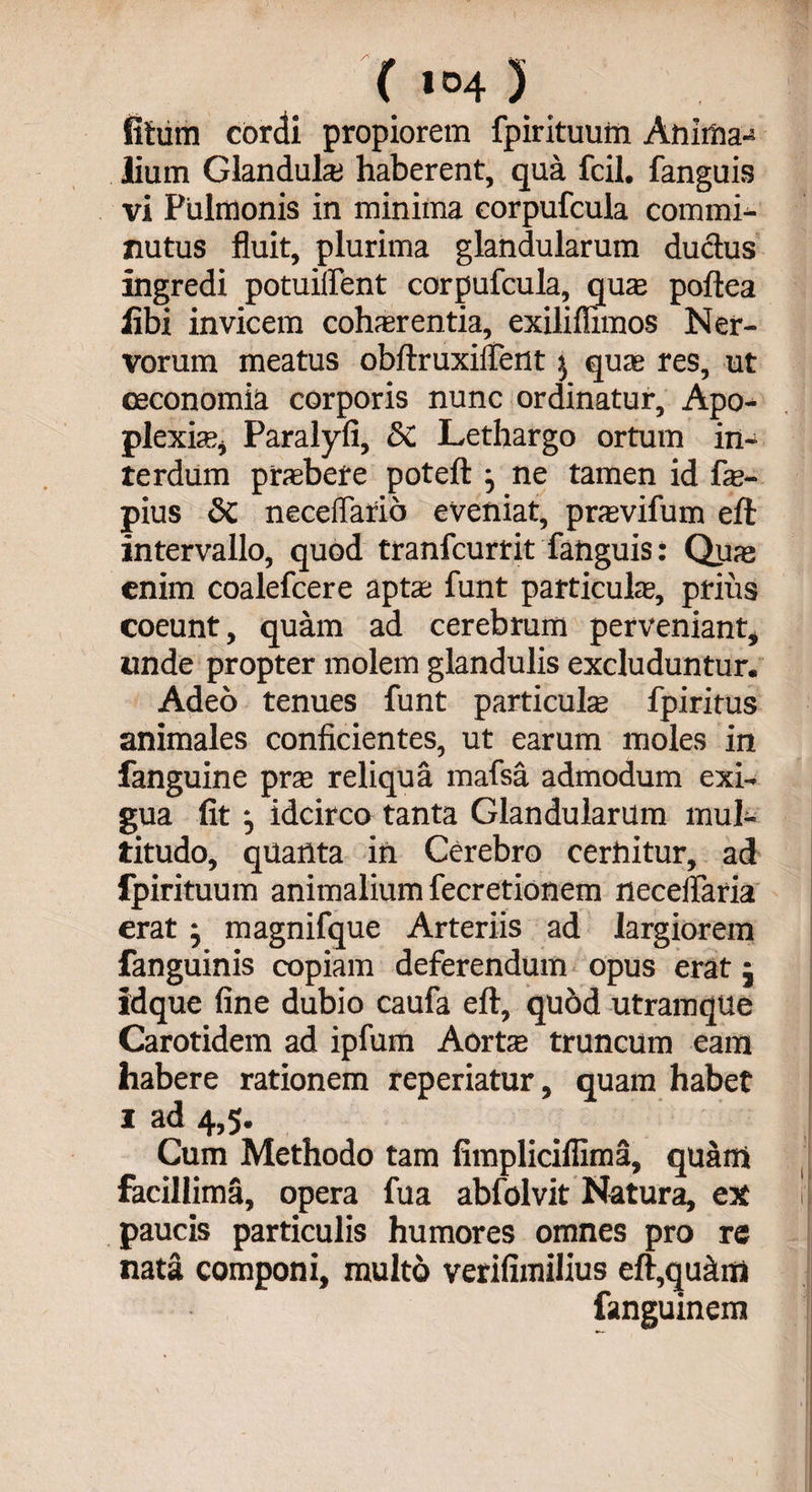 fitum cordi propiorem fpirituum Anima-* lium Glandula haberent, qua fcil. fanguis vi Pulmonis in minima corpufcula commi¬ nutus fluit, plurima glandularum ductus ingredi potuiffent corpufcula, qua; poftea libi invicem cohsrentia, exiliflimos Ner¬ vorum meatus obftruxiifent $ quae res, ut oeconomia corporis nunc ordinatur. Apo¬ plexia;, Paralyfi, 5C Lethargo ortum in¬ terdum praebere poteft } ne tamen id fe- pius 8c neceflario eveniat, prxvifum eft: intervallo, quod tranfcurrit fanguis: Quaj enim coalefcere apta; funt particulae, prius coeunt, quam ad cerebrum perveniant, unde propter molem glandulis excluduntur. Adeo tenues funt particulae fpiritus animales conficientes, ut earum moles in fanguine prae reliqua mafsa admodum exi¬ gua fit j idcirco tanta Glandularum mul¬ titudo, quanta in Cerebro cernitur, ad fpirituum animalium fecretionem neceflaria erat} magnifque Arteriis ad largiorem fanguinis copiam deferendum opus erat; idque fine dubio caufa eft, quod utramque Carotidem ad ipfum Aorte truncum eam habere rationem reperiatur, quam habet 1 ad 4,5. Cum Methodo tam fimpliciffima, quarti facillima, opera fua abfolvit Natura, ex r paucis particulis humores omnes pro re nata componi, multo verifimilius eft,quam fanguinem