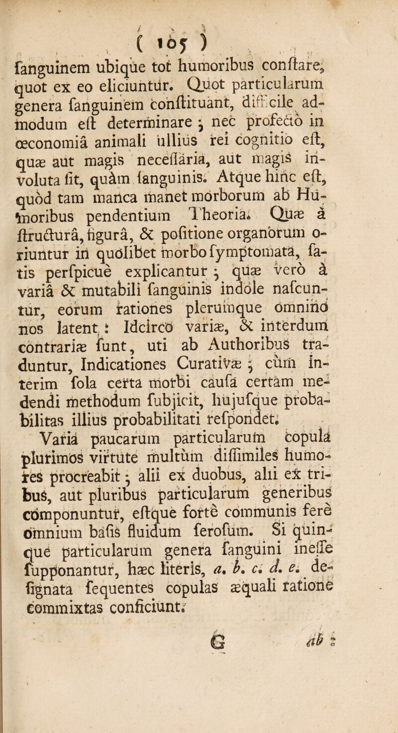 ,, ranguinem ubique tot humoribus conftare, quot ex eo eliciuntur. Quot particularum genera fanguinem Conftituant, dift.cile ad¬ modum eft determinare ; nec profecto in oeconomia animali ullius rei cognitio eft, quae aut magis neceflaria, aut magis in¬ voluta iit, qu&amp;m (anguinis. Atque hinc eft, quod tam manca manet morborum ab Hu- taoribus pendentium Theoria. Quae a ftru&amp;ura, figura, &amp; pofitione organOrum o- riuntur iri quolibet morbo fymptomata fa¬ tis perfpicue explicantur ; quae vero a varia &amp; mutabili fanguinis indole nafcun- tur, eorum rationes plerumque omnino nos latent i Idcircd varis, &amp; interdum contrariae iunt, uti ab Authoribus tra¬ duntur, Indicationes Curat i vae, curri in- terim fola certa morbi caufa certam me¬ dendi methodum fubjicit, liujufque proba¬ bilitas illius probabilitati refpondet. Varia paucarum particularum copuli plurimos virtute multum diffimiles humo¬ res procreabit; alii ex duobus, alii ex tri¬ bus, aut pluribus particularum generibus componuntur, eftque forte communis fere omnium bafis fluidum ferofum. Si quin¬ que particularum genera fanguini inelfe fupponantur, haec literis, a. b, c. d. e. de- fignata fequentes copulas squali ratione commixtas conficiunt.