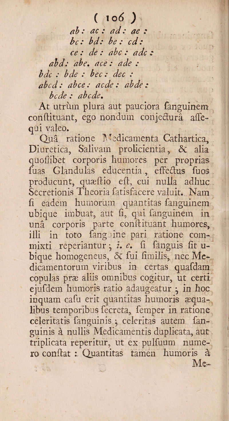\ ( 10 6 ) ab: ac : ad: ae : bc : bd: be : cd: \ ce : de : abc : adc * abd: ab e. ace: ade : bdc : bde : bec: dec : abcd: ab ce: aede : abde : bede : ab ede. At utrum plura aut pauciora fanguinem conftituant, ego nondum conjectura affe- qui valeo. Qua ratione Medicamenta Cathartica, Diuretica, Salivam prolicientia, &amp; alia quoflibet corporis humores per proprias fuas Glandulas educentia, effectus fuos producunt, quaeflio eft, cui nulla adhuc Secretionis Theoria fatisfacere valuit. Nam fi eadem humorum quantitas fanguinem ubique imbuat, aut fi, qui fanguinem in una corporis parte conftituant humores, illi in toto fanguine pari ratione com¬ mixti reperiantur, i. e. fi fanguis fit u- bique homogeneus, &amp; fui fimilis, nec Me¬ dicamentorum viribus in certas quafdam copulas prae aliis omnibus cogitur, ut certi ejufdem humoris ratio adaugeatur ^ in hoc inquam cafu erit quantitas humoris aequa¬ libus temporibus fecreta, fetnper in ratione celeritatis fanguinis } celeritas autem fan- guinis a nullis Medicamentis duplicata, aut triplicata reperitur, ut ex pulfuum nume¬ ro conflat Quantitas tamen humoris a Me-