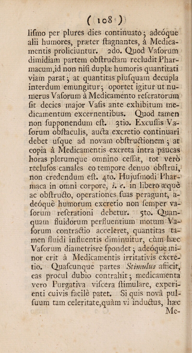 lifmo per plures dies continuatoj adeoque alii humores, prseter ftagnantes, a Medica¬ mentis proliciuntur. 2do. Quod Vaforum dimidiam partem obftructam recludit Phar¬ macum,id non nifi duplae humoris quantitati viam parat ^ at quantitas plufquam decupla interdum emungitur ^ oportet igitur ut nu¬ merus Vaforum a Medicamento referatorum fit decies major Vafis ante exhibitum me¬ dicamentum excernentibus. Quod tamen non fupponendum eft. ^tio. Excuflis Va¬ forum obftaculis, aucta excretio continuari debet ufque ad novam obftrudionem ^ at copia a Medicamentis excreta intra paucas horas plerumque omnino ceftat, tot vero reclufos canales eo tempore denuo obftrui, non credendum eft. 4to. Hujufmodi Phar- maca in omni corpore, u e. in libero ^que ac obftrufto, operationes fuas peragunt, a- deoque humorum excretio non feniper va¬ forum referationi debetur. 5to. Quan- quam fluidorum perfluentium motum Va¬ forum con traditio acceleret, quantitas ta¬ men fluidi influentis diminuitur, cum hasc Vaforum diametrisre fpondet} adeoque mi¬ nor erit a Medicamentis irritativis excre¬ tio. Quafcunque partes Stimulus afficit, eas procul dubio contrahit^ medicamenta 1 vero Purgativa vifcera ftimulare, experi¬ enti cuivis facile patet. Si quis nova pul- fuum tam ce!eritate,quam vi inductus, hxc Mi e-
