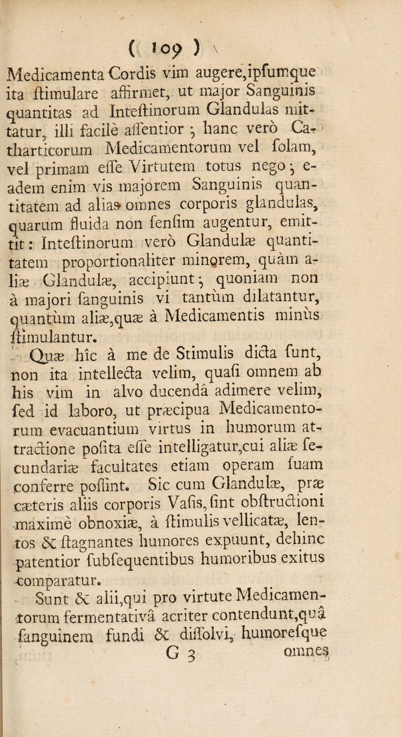 ( ^ 09 ) \ Medicamenta Cordis vim augere, ipfumque ita ftimulare affirmet, ut major Sanguinis quantitas ad Inteftinorum Glandulas mit¬ tatur, illi facile affentior ; hanc vero Ca* tharticorum Medicamentorum vel folam, vel primam effe Virtutem totus nego-, e- adem enim vis majorem Sanguinis quan¬ titatem ad alia» omnes corporis glandulas, quarum fluida non lenfim augentur, emit¬ tit : Inteftinorum vero Glandulae quanti¬ tatem proportionaHter mingrem, quam a - Hae Glandula;, accipiunt- quoniam non a majori fanguinis vi tantum dilatantur, quantum aliae,quse a Medicamentis miniis ftimulantur. Quae hic a me de Stimulis dicta funt, non ita intellecta velim, quafi omnem ab his vim in alvo ducenda adimere velim, fed id laboro, ut praecipua Medicamento¬ rum evacuantium virtus in humorum at¬ tractione pofita effe intelligatur,cui aliae fe¬ cundaris facultates etiam operam fuam conferre pofiint® Sic cum Glandulae, pra caeteris aliis corporis Vafis,fint obftructioni maxime obnoxia, a ftimulis vellicatae, len¬ tos 6c ftagnantes humores expuunt, dehinc patentior fubfequentibus humoribus exitus comparatur. Sunt &amp; alii,qui pro virtute Medicamen¬ torum fermentativa acriter contendunt,qua fanguinem fundi §£ diffolvi, humorefque G 3 omnes