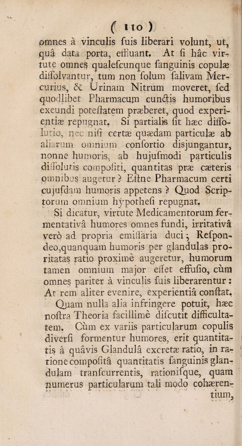 ( I I o ) omnes a vinculis fuis liberari volunt, ut, qua data porta, effluant. At fi hac vir¬ tute omnes qualefcunque fanguinis copulas diffolvantur, tum non folum falivam Mer¬ curius, &amp; Urinam Nitrum moveret, fed quodlibet Pharmacum eundis humoribus exeundi poteftatem praeberet, quod experi¬ entias repugnat. Si partialis fit haec diffo- lutio, nec nifi certae quaedam particulas ab aliarum omnium confortio disjungantur, nonne humoris, ab hujufmodi particulis didoluris compotiti, quantitas pras ceteris omnibus augetur? Eline Pharmacum certi cujufdam humoris appetens ? Quod Scrip¬ torum omnium hypothefi repugnat. Si dicatur, virtute Medicamentorum fer- mentativa humores omnes fundi, irritativa vero ad propria emiifaria duci ^ Refpon^ deo,quanquam humoris per glandulas pro- ritatas ratio proxime augeretur, humorum tamen omnium major edet effufio, cum omne^ pariter a vinculis fuis liberarentur: At rem aliter evenire, experientia confiat. Qiaam nulla alia infringere potuit, hasc noftra Theoria facillime difcutit difficulta¬ tem. Cum ex variis particularum copulis diverfi formentur humores, erit quantita¬ tis a quavis Glandula excretas ratio, in ra- j tione compotita quantitatis fanguinis glan¬ dulam tranfeurrentis, rationifque, quam numerus particularum tali modo cohasren- -V  ’ tium.