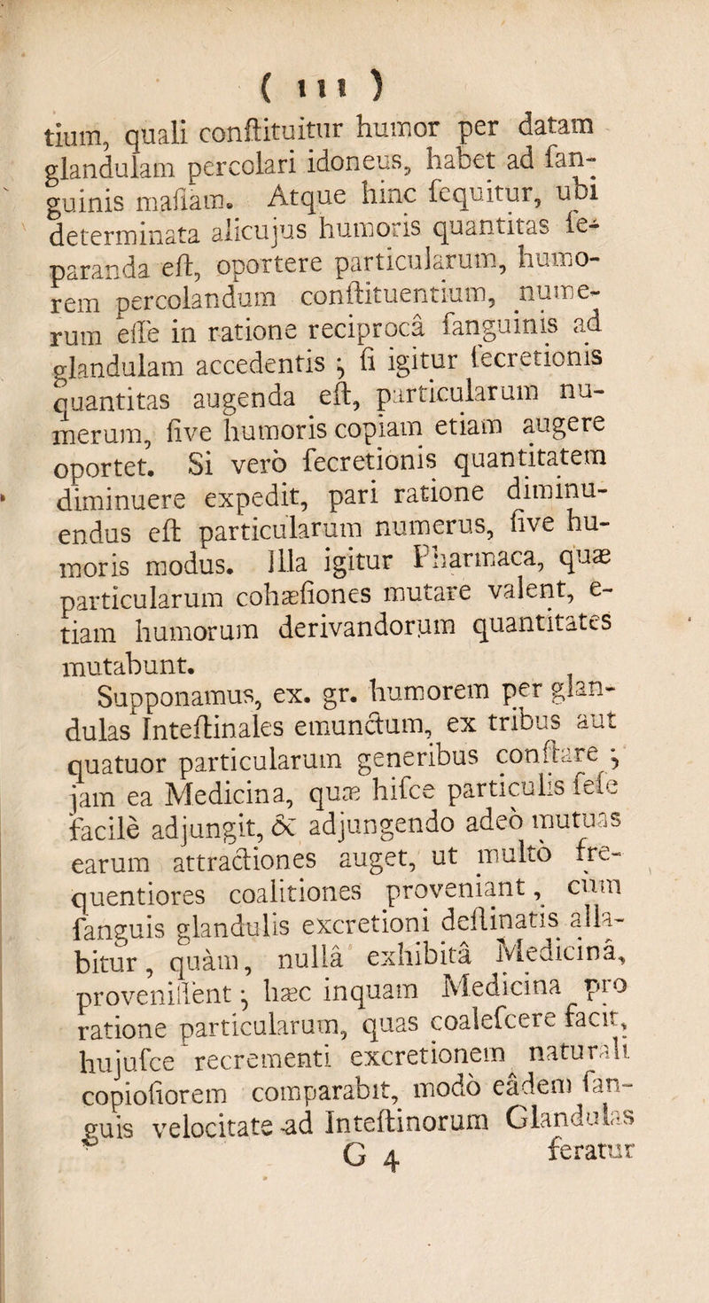 tium, quali conftituitur humor per datam glandulam percolari idoneus, habet ad fan- guinis maliaui. Atque hinc fequitur, ubi determinata alicujus humoris quantitas le- paranda eft, oportere particularum, humo¬ rem percolandum conftituentium, nume¬ rum e ile in ratione reciproca fanguinis ad glandulam accedentis fi igitur teci etionis quantitas augenda eft, particularum nu¬ merum, five humoris copiam etiam augere oportet. Si vero fecretionis quantitatem diminuere expedit, pari ratione diminu¬ endus eft particularum numerus, five hu¬ moris modus. Illa igitur Pnarmaca, quas particularum cohasfiones mutare valent, e~ tiam humorum derivandorum quantitates mutabunt. Supponamus, ex. gr. humorem per glan¬ dulas Inteftinales emunctum, ex tribus aut quatuor particularum generibus conflare •, jam ea Medicina, quae hifce particulis fele facile adjungit, <3e adjungendo adeo mutuas earum attractiones auget, ut multo fre- quentiores coalitiones proveniant , cum fanguis glandulis excretioni deflinatis allam¬ bitur , quam, nulla exhibita Medicina, proveniflfent ^ haec inquam Medicina pro ratione particularum, quas eoalefcere facit, hujufce recrementi excretionem^ naturali copiofiorem comparabit, modo eadem lar- eu is velocitate -ad Inteftinorum GlanduL?s G a feratur